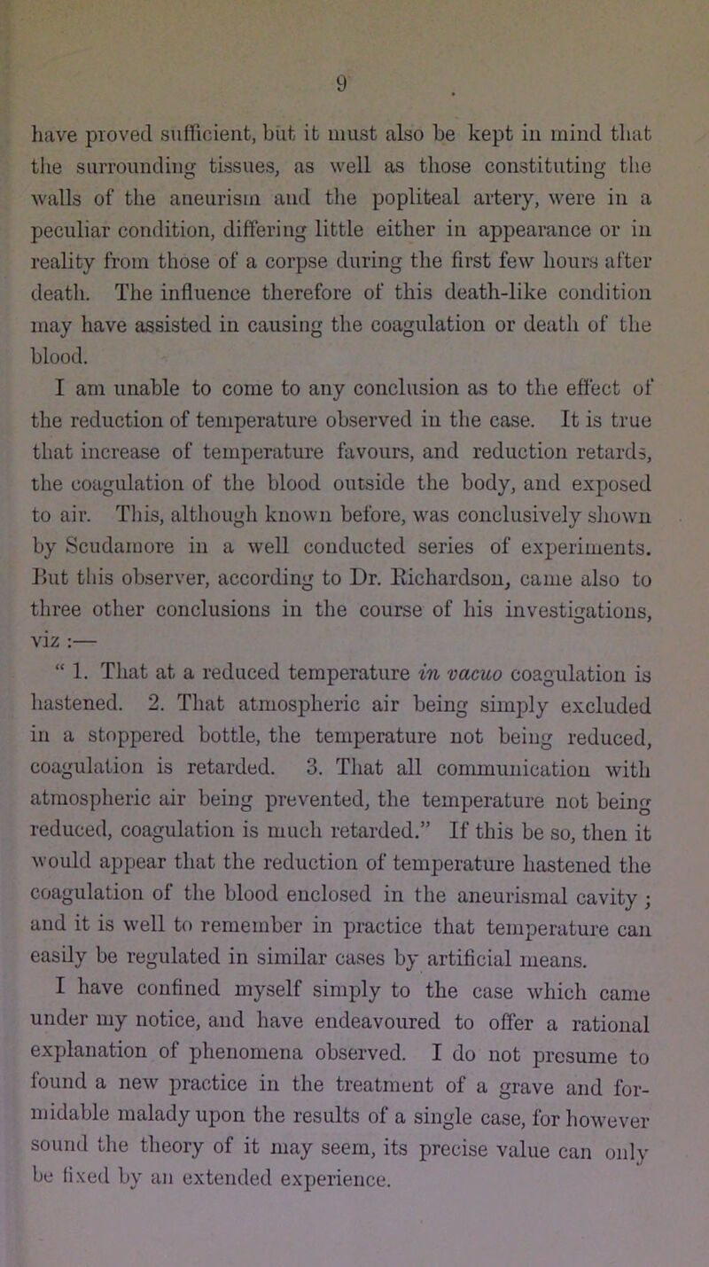 have proved sufficient, biit it must also be kept in mind that the suiTOundiug tissues, as well as those constituting the walls of the aneurism and the popliteal artery, were in a peculiar condition, differing little either in appearance or in reality from those of a corpse during the first few hours after death. The influence therefore of this death-like condition may have assisted in causing the coagulation or death of the blood. I am unable to come to any conclusion as to the effect of the reduction of temperature observed iu the case. It is true that increase of temperature favours, and reduction retards, the coagulation of the blood outside the body, and exposed to air. Tliis, although known before, w'as conclusively sliowu by Scudamore in a well conducted series of experiments. But this observer, according to Dr. Kichardsou, came also to three other conclusions in the course of his investiiiations, viz :— “ 1. That at a reduced temperature in vacuo coagulation is hastened. 2. That atmospheric air being simply excluded in a stoppered bottle, the temperature not being reduced, coagulation is retarded. 3. That all communication with atmospheric air being prevented, the temperature not being reduced, coagulation is much retarded.” If this be so, then it would appear that the reduction of temperature hastened the coagulation of the blood enclosed in the aneurismal cavity ; and it is well to remember in practice that temperature can easily be regulated in similar cases by artificial means. I have confined myself simply to the case which came under my notice, and have endeavoured to offer a rational explanation of phenomena observed. I do not presume to found a new practice in the treatment of a grave and for- midable malady upon the results of a single case, for however sound the theory of it may seem, its precise value can only be fixed by an extended experience.