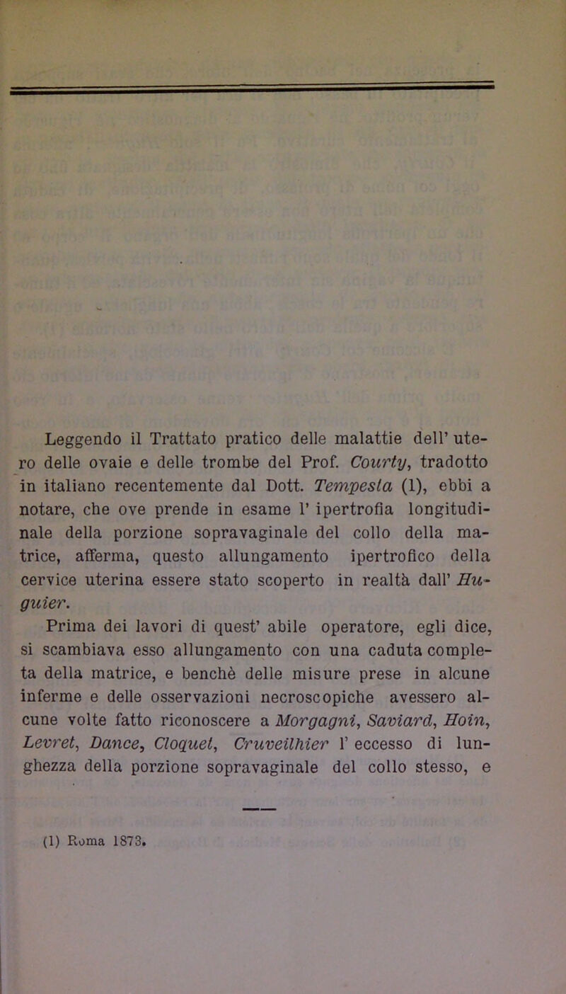 Leggendo il Trattato pratico delle malattie dell’ ute- ro delle ovaie e delle trombe del Prof. Courty, tradotto in italiano recentemente dal Dott. Tempesta (1), ebbi a notare, che ove prende in esame T ipertrofia longitudi- nale della porzione sopravaginale del collo della ma- trice, afferma, questo allungamento ipertrofico della cervice uterina essere stato scoperto in realtà dall’ Hu~ guier. Prima dei lavori di quest’ abile operatore, egli dice, si scambiava esso allungamento con una caduta comple- ta della matrice, e benché delle misure prese in alcune inferme e delle osservazioni necroscopiche avessero al- cune volte fatto riconoscere a Morgagni, Saviard, Hoìn, Levret, Dance, Cloquel, Cruveilhier 1’ eccesso di lun- ghezza della porzione sopravaginale del collo stesso, e
