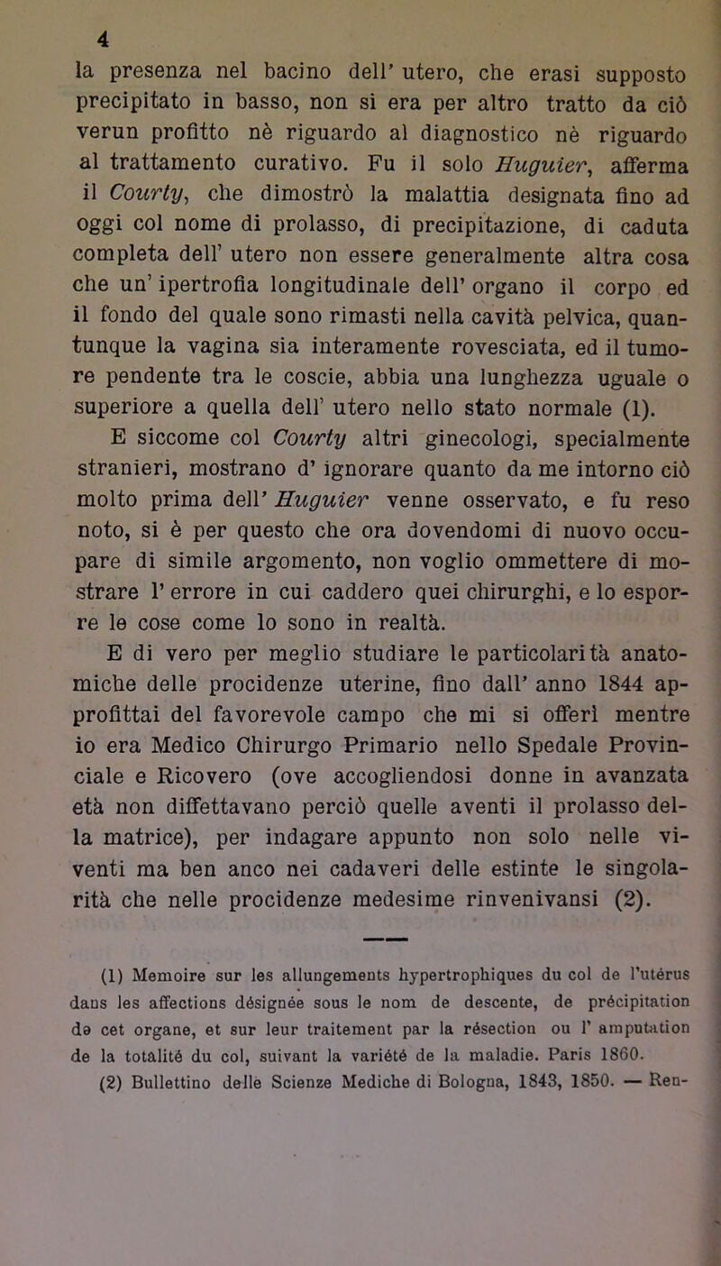 la presenza nel bacino dell’ utero, che erasi supposto precipitato in basso, non si era per altro tratto da ciò verun profitto nè riguardo al diagnostico nè riguardo al trattamento curativo. Fu il solo Huguier, afferma il Courty, che dimostrò la malattia designata fino ad oggi col nome di prolasso, di precipitazione, di caduta completa dell’ utero non essere generalmente altra cosa che un’ ipertrofia longitudinale dell’ organo il corpo ed il fondo del quale sono rimasti nella cavità pelvica, quan- tunque la vagina sia interamente rovesciata, ed il tumo- re pendente tra le coscie, abbia una lunghezza uguale o superiore a quella dell’ utero nello stato normale (1). E siccome col Courty altri ginecologi, specialmente stranieri, mostrano d’ignorare quanto da me intorno ciò molto prima dell’ Huguier venne osservato, e fu reso noto, si è per questo che ora dovendomi di nuovo occu- pare di simile argomento, non voglio ommettere di mo- strare 1’ errore in cui caddero quei chirurghi, e lo espor- re le cose come lo sono in realtà. E di vero per meglio studiare le particolarità anato- miche delle procidenze uterine, fino dall’ anno 1844 ap- profittai del favorevole campo che mi si offerì mentre io era Medico Chirurgo Primario nello Spedale Provin- ciale e Ricovero (ove accogliendosi donne in avanzata età non difettavano perciò quelle aventi il prolasso del- la matrice), per indagare appunto non solo nelle vi- venti ma ben anco nei cadaveri delle estinte le singola- rità che nelle procidenze medesime rinvenivansi (2). (1) Memoire sur les allungements hypertropkiques du col de l’utérus daus les affections désignée sous le nom de descente, de précipitation de cet organo, et sur leur traitement par la résection ou 1’ amputation de la totalité du col, suivant la variété de la maladie. Paris 1860. (2) Bullettino delle Scienze Mediche di Bologna, 1843, 1850. — Ren-