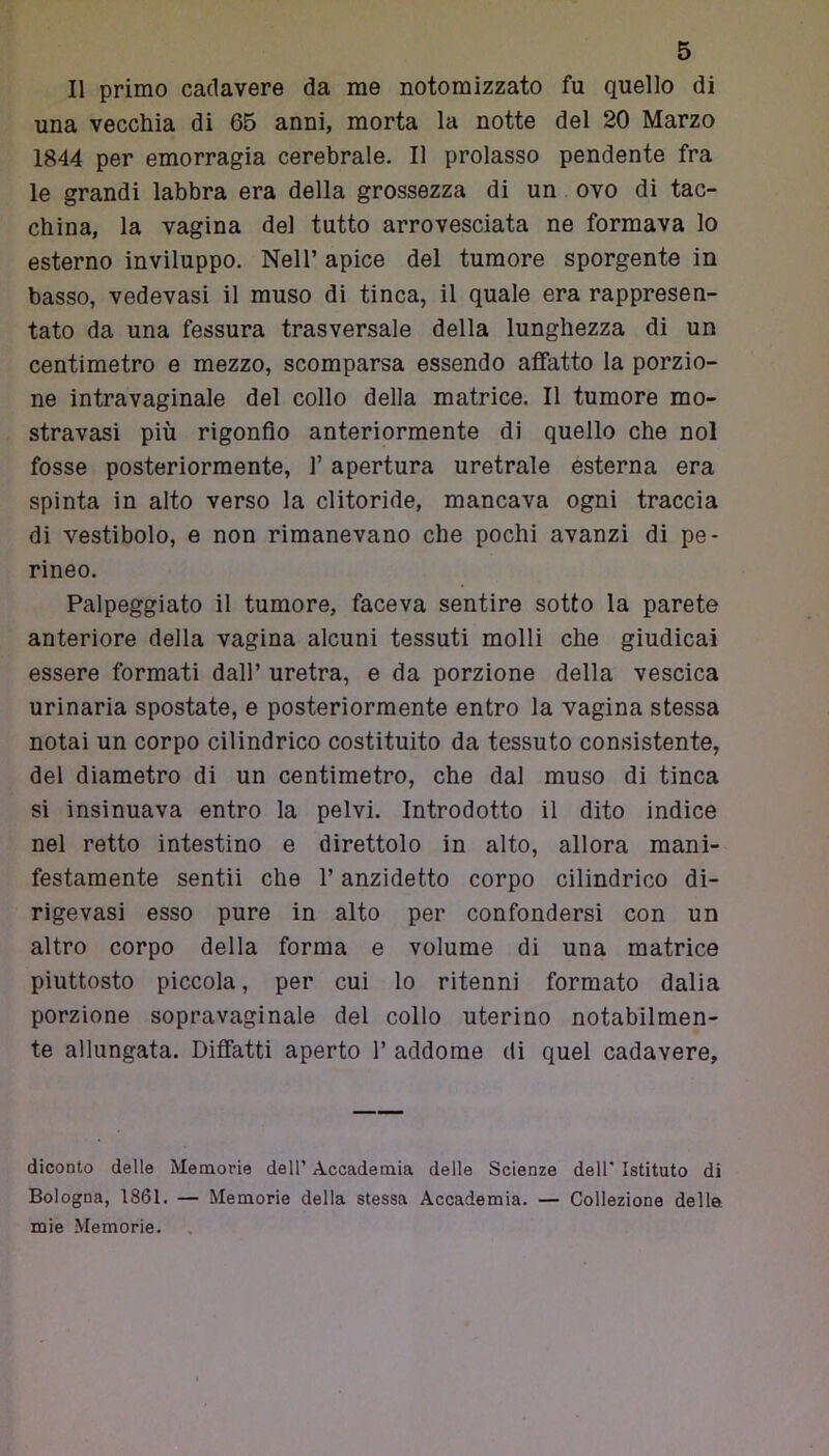 Il primo cadavere da me notomizzato fu quello di una vecchia di 65 anni, morta la notte del 20 Marzo 1844 per emorragia cerebrale. Il prolasso pendente fra le grandi labbra era della grossezza di un ovo di tac- china, la vagina del tutto arrovesciata ne formava lo esterno inviluppo. Nell’ apice del tumore sporgente in basso, vedevasi il muso di tinca, il quale era rappresen- tato da una fessura trasversale della lunghezza di un centimetro e mezzo, scomparsa essendo affatto la porzio- ne intravaginale del collo della matrice. Il tumore mo- stravasi più rigonfio anteriormente di quello che noi fosse posteriormente, f apertura uretrale esterna era spinta in alto verso la clitoride, mancava ogni traccia di vestibolo, e non rimanevano che pochi avanzi di pe- rineo. Palpeggiato il tumore, faceva sentire sotto la parete anteriore della vagina alcuni tessuti molli che giudicai essere formati dall’ uretra, e da porzione della vescica urinaria spostate, e posteriormente entro la vagina stessa notai un corpo cilindrico costituito da tessuto consistente, del diametro di un centimetro, che dal muso di tinca si insinuava entro la pelvi. Introdotto il dito indice nel retto intestino e direttolo in alto, allora mani- festamente sentii che l’anzidetto corpo cilindrico di- rigevasi esso pure in alto per confondersi con un altro corpo della forma e volume di una matrice piuttosto piccola, per cui lo ritenni formato dalia porzione sopravaginale del collo uterino notabilmen- te allungata. Diffatti aperto 1’ addome di quel cadavere, diconto delle Memorie dell’ Accademia delle Scienze dell' Istituto di Bologna, 1861. — Memorie della stessa Accademia. — Collezione delle mie Memorie.