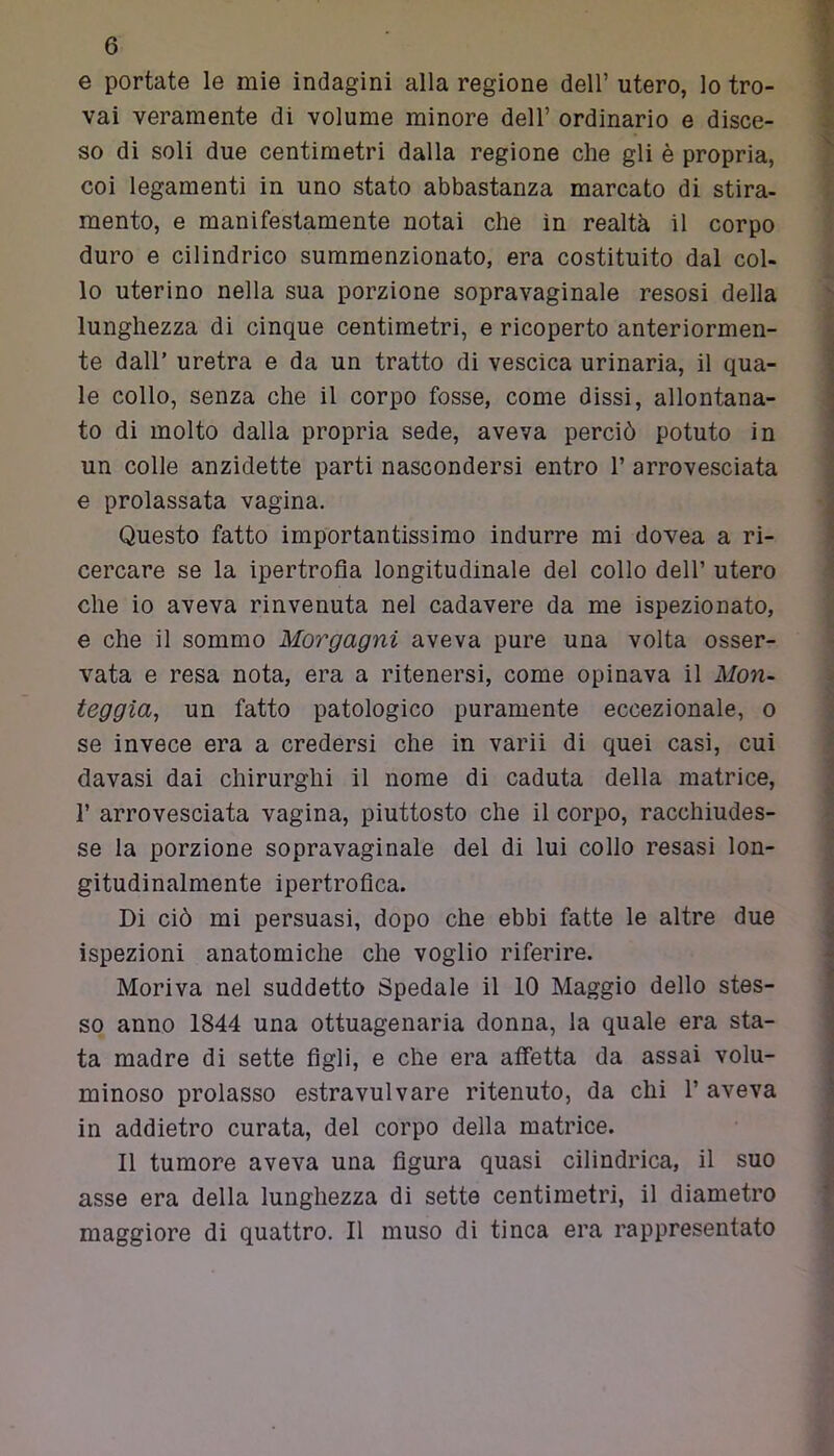 e portate le mie indagini alla regione dell’ utero, lo tro- vai veramente di volume minore dell’ ordinario e disce- so di soli due centimetri dalla regione che gli è propria, coi legamenti in uno stato abbastanza marcato di stira- mento, e manifestamente notai che in realtà il corpo duro e cilindrico summenzionato, era costituito dal col- lo uterino nella sua porzione sopravaginale resosi della lunghezza di cinque centimetri, e ricoperto anteriormen- te dall’ uretra e da un tratto di vescica urinaria, il qua- le collo, senza che il corpo fosse, come dissi, allontana- to di molto dalla propria sede, aveva perciò potuto in un colle anzidette parti nascondersi entro 1’ arrovesciata e prolassata vagina. Questo fatto importantissimo indurre mi dovea a ri- cercare se la ipertrofia longitudinale del collo dell’ utero che io aveva rinvenuta nel cadavere da me ispezionato, e che il sommo Morgagni aveva pure una volta osser- vata e resa nota, era a ritenersi, come opinava il Mon- teggia, un fatto patologico puramente eccezionale, o se invece era a credersi che in varii di quei casi, cui davasi dai chirurghi il nome di caduta della matrice, 1’ arrovesciata vagina, piuttosto che il corpo, racchiudes- se la porzione sopravaginale del di lui collo resasi lon- gitudinalmente ipertrofica. Di ciò mi persuasi, dopo che ebbi fatte le altre due ispezioni anatomiche che voglio riferire. Moriva nel suddetto Spedale il 10 Maggio dello stes- so anno 1844 una ottuagenaria donna, la quale era sta- ta madre di sette figli, e che era affetta da assai volu- minoso prolasso estravulvare ritenuto, da chi 1’ aveva in addietro curata, del corpo della matrice. Il tumore aveva una figura quasi cilindrica, il suo asse era della lunghezza di sette centimetri, il diametro maggiore di quattro. Il muso di tinca era rappresentato