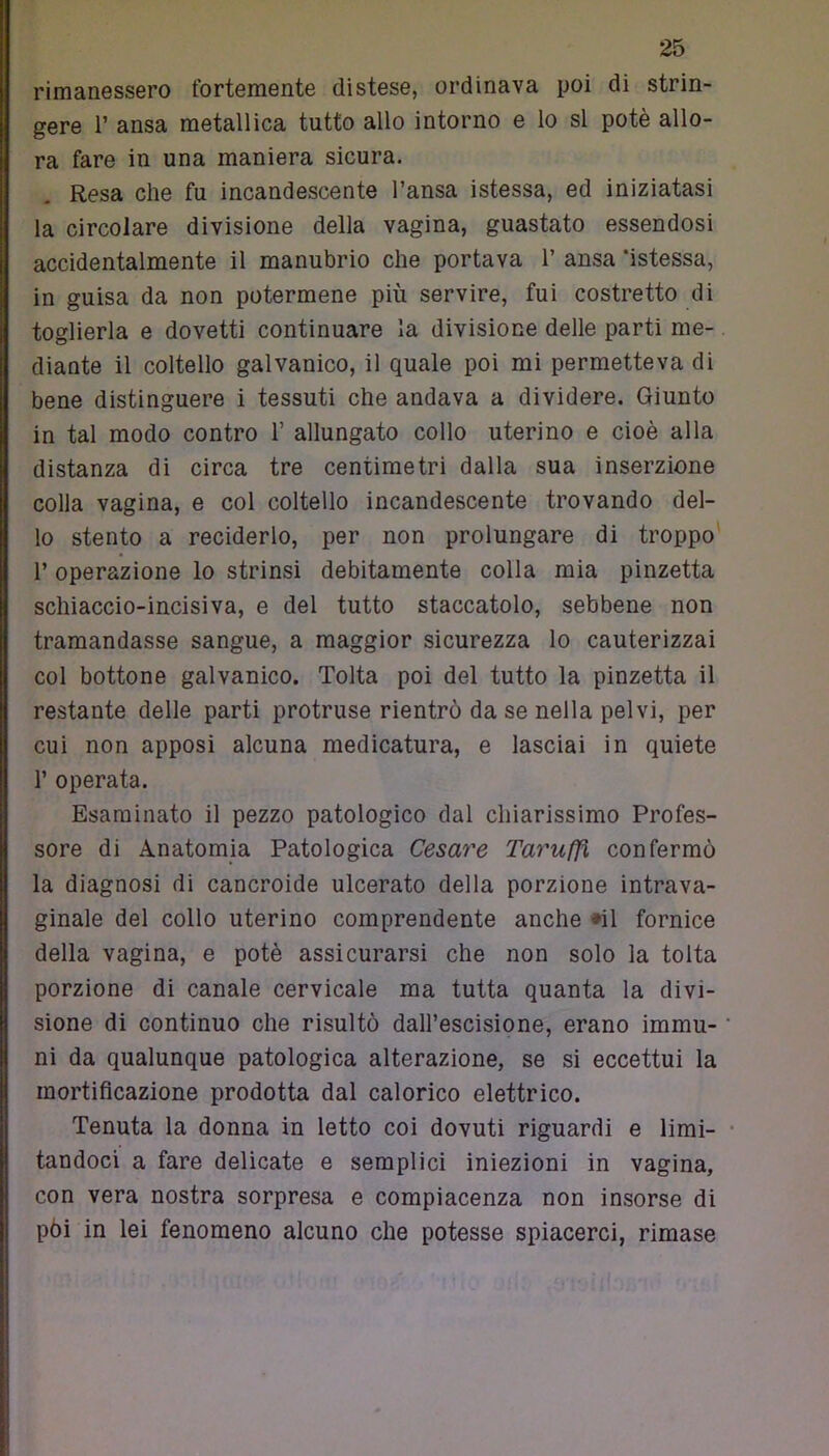 rimanessero fortemente distese, ordinava poi di strin- gere 1’ ansa metallica tutto allo intorno e lo si potè allo- ra fare in una maniera sicura. Resa che fu incandescente l’ansa istessa, ed iniziatasi la circolare divisione della vagina, guastato essendosi accidentalmente il manubrio che portava 1’ ansa ‘istessa, in guisa da non potermene più servire, fui costretto di toglierla e dovetti continuare la divisione delle parti me- diante il coltello galvanico, il quale poi mi permetteva di bene distinguere i tessuti che andava a dividere. Giunto in tal modo contro 1’ allungato collo uterino e cioè alla distanza di circa tre centimetri dalla sua inserzione colla vagina, e col coltello incandescente trovando del- lo stento a reciderlo, per non prolungare di troppo 1’ operazione lo strinsi debitamente colla mia pinzetta schiaccio-incisiva, e del tutto staccatolo, sebbene non tramandasse sangue, a maggior sicurezza lo cauterizzai col bottone galvanico. Tolta poi del tutto la pinzetta il restante delle parti protruse rientrò da se nella pelvi, per cui non apposi alcuna medicatura, e lasciai in quiete 1’ operata. Esaminato il pezzo patologico dal chiarissimo Profes- sore di Anatomia Patologica Cesare Taruffx confermò la diagnosi di cancroide ulcerato della porzione intrava- ginale del collo uterino comprendente anche «il fornice della vagina, e potè assicurarsi che non solo la tolta porzione di canale cervicale ma tutta quanta la divi- sione di continuo che risultò dall’escisione, erano immu- ni da qualunque patologica alterazione, se si eccettui la mortificazione prodotta dal calorico elettrico. Tenuta la donna in letto coi dovuti riguardi e limi- tandoci a fare delicate e semplici iniezioni in vagina, con vera nostra sorpresa e compiacenza non insorse di pòi in lei fenomeno alcuno che potesse spiacerci, rimase