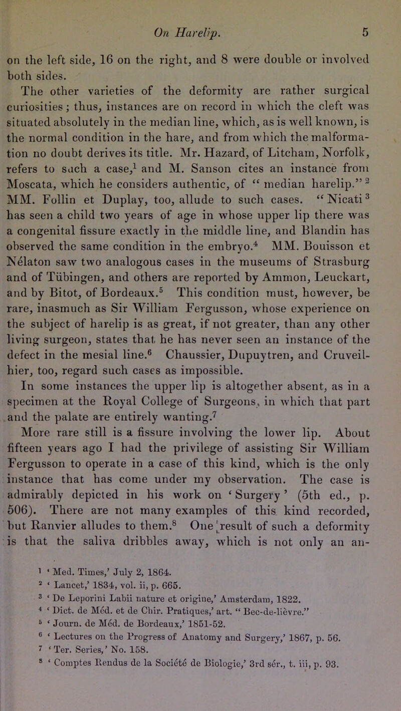 on the left side, 16 on the right, and 8 were double or involved both sides. The other varieties of the deformity are rather surgical curiosities; thus, instances are on record in which the cleft was situated absolutely in the median line, which, as is well known, is the normal condition in the hare, and from which the malforma- tion no doubt derives its title. Mr. Hazard, of Litcham, Norfolk, refers to such a case,1 and M. Sanson cites an instance from Moscata, which he considers authentic, of “ median harelip.”2 MM. Follin et Duplay, too, allude to such cases. “Nicati3 has seen a child two years of age in whose upper lip there was a congenital fissure exactly in the middle line, and Blandin has observed the same condition in the embryo.4 MM. Bouisson et Nelaton saw two analogous cases in the museums of Strasburg and of Tubingen, and others are reported by Ammon, Leuckart, and by Bitot, of Bordeaux.5 This condition must, however, be rare, inasmuch as Sir William Fergusson, whose experience on the subject of harelip is as great, if not greater, than any other living surgeon, states that he has never seen an instance of the defect in the mesial line.6 Chaussier, Dupuytren, and Cruveil- hier, too, regard such cases as impossible. In some instances the upper lip is altogether absent, as in a specimen at the Royal College of Surgeons, in which that part and the palate are entirely wanting.7 More rare still is a fissure involving the lower lip. About fifteen years ago I had the privilege of assisting Sir William Fergusson to operate in a case of this kind, which is the only instance that has come under my observation. The case is admirably depicted in his work on * Surgery ’ (5th ed., p. 506). There are not many examples of this kind recorded, but Ranvier alludes to them.8 One [result of such a deformity is that the saliva dribbles away, which is not only an an- 1 ‘ Med. Times,’ July 2, 1864. 3 ‘ Lancet,’ 1834, vol. ii, p. 665. 3 ‘ De Leporini Labii nature et origitie,’ Amsterdam, 1822. 4 ‘ Diet, de Med. et de Cliir. Pratiques,’ art. “ Bec-de-lievre.” 6 ‘ Journ. de Med. de Bordeaux,’ 1851-52. 0 ‘ Lectures on the Progress of Anatomy and Surgery,’ 1867, p. 56. 7 ‘Ter. Series,’ No. 158. 8 ‘ Comptes lteudus de la Societe de Biologic,’ 3rd ser., t. iii, p. 93.