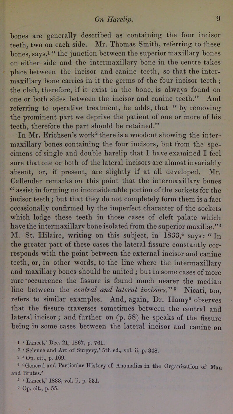 bones are generally described as containing the four incisor teeth, two on each side. Mr. Thomas Smith, referring to these bones, says,1 2 “ the junction between the superior maxillary bones on either side and the intermaxillary bone in the centre takes place between the incisor and canine teeth, so that the inter- maxillary bone carries in it the germs of the four incisor teeth ; the cleft, therefore, if it exist in the bone, is always found on one or both sides between the incisor and canine teeth.” And referring to operative treatment, he adds, that “ by removing the prominent part we deprive the patient of one or more of his teeth, therefore the part should be retained.” In Mr. Erichsen’s work3 there is a Avoodcut showing the inter- maxillary bones containing the four incisors, but from the spe- cimens of single and double harelip that I have examined I feel sure that one or both of the lateral incisors are almost invariably absent, or, if present, are slightly if at all developed. Mr. Callender remarks on this point that the intermaxillary bones “ assist in forming no inconsiderable portion of the sockets for the incisor teeth ; but that they do not completely form them is a fact occasionally confirmed by the imperfect character of the sockets Avhich lodge these teeth in those cases of cleft palate Avhich have the intermaxillary bone isolated from the superior maxillae.”3 M. St. Hilaire, Avriting on this subject, in 1833,4 5 says: “ In the greater part of these cases the lateral fissure constantly cor- responds Avith the point betAveen the external incisor and canine teeth, or, in other Avords, to the line where the intermaxillary and maxillary bones should be united ; but in some cases of more rare'occurrence the fissure is found much nearer the median line between the central and lateral incisors.”6 Nicati, too, refers to similar examples. And, again, Dr. Hamy6 observes that the fissure traverses sometimes between the central and lateral incisor; and further on (p. 58) he speaks of the fissure being in some cases betAveen the lateral incisor and canine on 1 * Lancet/ Dec. 21, 1867, p. 761. 2 ‘ Science and Art of Surgery/ 5tli ed., vol. ii, p. 348. 3 * Op. cit., p. 169. 4 ‘ General and Particular History of Anomalies in the Organization of Man and Brutes/ 5 ‘ Lancet/ 1833, vol. ii, p. 531. 0 Op. cit., p. 55.