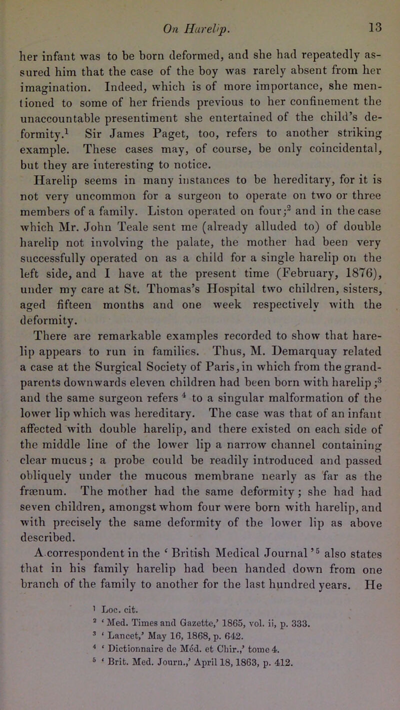 her infant was to be born deformed, and she had repeatedly as- sured him that the case of the boy was rarely absent from her imagination. Indeed, which is of more importance, she men- tioned to some of her friends previous to her confinement the unaccountable presentiment she entertained of the child’s de- formity.1 Sir James Paget, too, refers to another striking example. These cases may, of course, be only coincidental, but they are interesting to notice. Harelip seems in many instances to be hereditary, for it is not very uncommon for a surgeon to operate on two or three members of a family. Liston operated on four;2 and in the case which Mr. John Teale sent me (already alluded to) of double harelip not involving the palate, the mother had been very successfully operated on as a child for a single harelip on the left side, and I have at the present time (February, 1876), under my care at St. Thomas’s Hospital two children, sisters, aged fifteen months and one week respectively with the deformity. There are remarkable examples recorded to show that hare- lip appears to run in families. Thus, M. Demarquay related a case at the Surgical Society of Paris,in which from the grand- parents downwards eleven children had been born with harelip ;3 and the same surgeon refers 4 to a singular malformation of the lower lip which was hereditary. The case was that of an infant affected with double harelip, and there existed on each side of the middle line of the lower lip a narrow channel containing clear mucus; a probe could be readily introduced and passed obliquely under the mucous membrane nearly as far as the framum. The mother had the same deformity ; she had had seven children, amongst whom four were born with harelip, and with precisely the same deformity of the lower lip as above described. A correspondent in the c British Medical Journal’5 also states that in his family harelip had been handed down from one branch of the family to another for the last hundred years. He 1 Loc. cit. 2 ‘ Med. Times and Gazette,’ 1865, vol. ii, p. 333. 3 ‘ Lancet,’ May 16, 1868, p. 642. 4 ‘ Dictionnaire de Med. et Chir.,’ tome 4. 5 ‘ Brit. Med. Journ.,’ April 18,1863, p. 412.