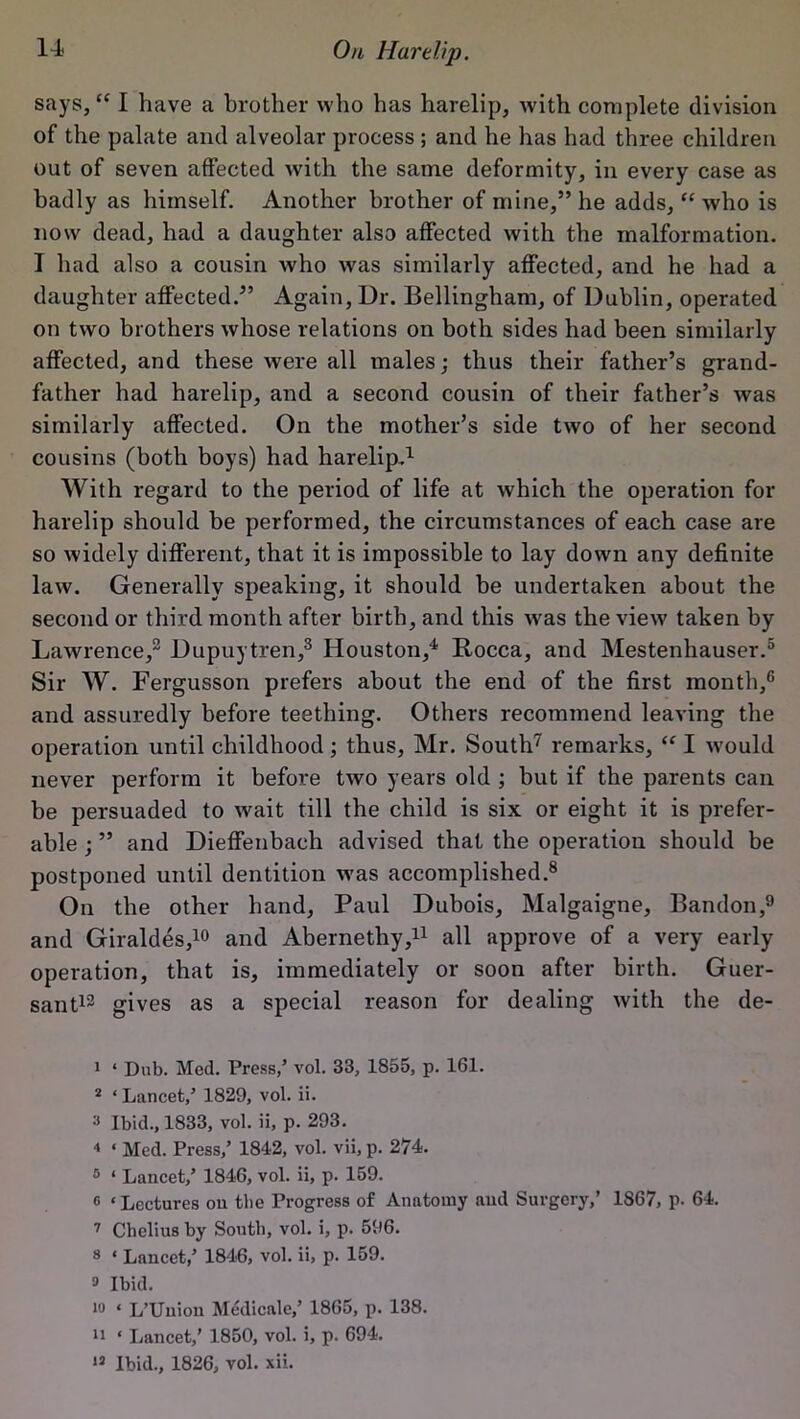 says, “ I have a brother who has harelip, with complete division of the palate and alveolar process ; and he has had three children out of seven affected with the same deformity, in every case as badly as himself. Another brother of mine,” he adds, “ who is now dead, had a daughter also affected with the malformation. I had also a cousin who was similarly affected, and he had a daughter affected.” Again, Ur. Bellingham, of Dublin, operated on two brothers whose relations on both sides had been similarly affected, and these were all males; thus their father’s grand- father had harelip, and a second cousin of their father’s was similarly affected. On the mother’s side two of her second cousins (both boys) had harelip.1 2 With regard to the period of life at which the operation for harelip should be performed, the circumstances of each case are so widely different, that it is impossible to lay down any definite law. Generally speaking, it should be undertaken about the second or third month after birth, and this was the view taken by Lawrence,3 Dupuytren,3 Houston,4 Rocca, and Mestenhauser.5 Sir W. Fergusson prefers about the end of the first month,6 and assuredly before teething. Others recommend leaving the operation until childhood; thus, Mr. South7 remarks, “ I would never perform it before two years old ; but if the parents can be persuaded to wait till the child is six or eight it is prefer- able ; ” and Dieffenbach advised that the operation should be postponed until dentition was accomplished.8 On the other hand, Paul Dubois, Malgaigne, Bandon,9 and Giraldes,10 and Abernethy,11 all approve of a very early operation, that is, immediately or soon after birth. Guer- sant12 gives as a special reason for dealing with the de- 1 ‘ Dub. Med. Press,’ vol. 33, 1855, p. 161. 2 ‘ Lancet,’ 1829, vol. ii. 3 Ibid., 1833, vol. ii, p. 293. 4 ‘ Med. Press,’ 1842, vol. vii, p. 274. 5 ‘ Lancet,’ 1846, vol. ii, p. 159. 0 ‘ Lectures on the Progress of Anatomy and Surgery,’ 1867, p. 64. 7 Chelius by South, vol. i, p. 596. 8 * Lancet,’ 1846, vol. ii, p. 159. » Ibid. 10 ‘ L’Uuion Medicale,’ 1865, p. 138. 11 ‘ Lancet,’ 1850, vol. i, p. 694. »3 Ibid., 1826, vol. xii.