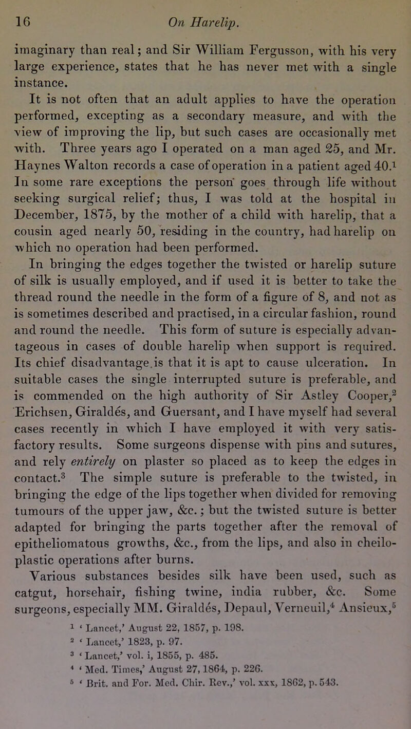 imaginary than real; and Sir William Fergusson, with his very large experience, states that he has never met with a single instance. It is not often that an adult applies to have the operation performed, excepting as a secondary measure, and lvith the view of improving the lip, but such cases are occasionally met with. Three years ago I operated on a man aged 25, and Mr. Haynes Walton records a case of operation in a patient aged40d In some rare exceptions the person' goes through life without seeking surgical relief; thus, I was told at the hospital in December, 1875, by the mother of a child with harelip, that a cousin aged nearly 50, residing in the country, had harelip on which no operation had been performed. In bringing the edges together the twisted or harelip suture of silk is usually employed, and if used it is better to take the thread round the needle in the form of a figure of 8, and not as is sometimes described and practised, in a circular fashion, round and round the needle. This form of suture is especially advan- tageous in cases of double harelip when support is required. Its chief disadvantage.^ that it is apt to cause ulceration. In suitable cases the single interrupted suture is preferable, and is commended on the high authority of Sir Astley Cooper,3 Erichsen, Giraldes, and Guersant, and I have myself had several cases recently in which I have employed it with very satis- factory results. Some surgeons dispense with pins and sutures, and rely entirely on plaster so placed as to keep the edges in contact.3 The simple suture is preferable to the twisted, in bringing the edge of the lips together when divided for removing tumours of the upper jaw, &c.; but the twisted suture is better adapted for bringing the parts together after the removal of epitheliomatous growths, &c., from the lips, and also in cheilo- plastic operations after burns. Various substances besides silk have been used, such as catgut, horsehair, fishing twine, india rubber, &c. Some surgeons, especially MM. Giraldes, Depaul, Verneuil,4 Ansieux,6 1 ‘ Lancet,' August 22, 1857, p. 198. 2 * Lancet,’ 1823, p. 97. 3 * Lancet,’ vol. i, 1855, p. 485. 4 ‘ Med. Times,’ August 27,1864, p. 226. 6 * Brit, aud For. Med. Chir. Rev.,’ vol. xxx, 1862, p. 543.