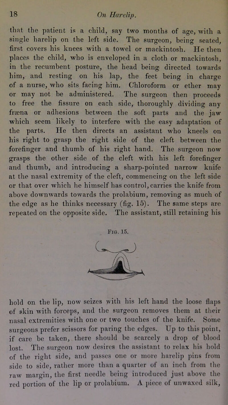 that the patient is a child, say two months of age, with a single harelip on the left side. The surgeon, being seated, first covers his knees with a towel or mackintosh. He then places the child, who is enveloped in a cloth or mackintosh, in the recumbent posture, the head being directed towards him, and resting on his lap, the feet being in charge of a nurse, who sits facing him. Chloroform or ether may or may not be administered. The surgeon then proceeds to free the fissure on each side, thoroughly dividing any fraena or adhesions between the soft parts and the jaw which seem likely to interfere with the easy adaptation of the parts. He then directs an assistant who kneels on his right to grasp the right side of the cleft between the forefinger and thumb of his right hand. The surgeon now grasps the other side of the cleft with his left forefinger and thumb, and introducing a sharp-pointed narrow knife at the nasal extremity of the cleft, commencing on the left side or that over which he himself has control, carries the knife from above downwards towards the prolabium, removing as much of the edge as he thinks necessary (fig. 15). The same steps are repeated on the opposite side. The assistant, still retaining his Fig. 15. hold on the lip, now seizes with his left hand the loose flaps of skin with forceps, and the surgeon removes them at their nasal extremities with one or two touches of the knife. Some surgeons prefer scissors for paring the edges. Up to this point, if care he taken, there should be scarcely a drop of blood lost. The surgeon now desires the assistant to relax his hold of the right side, and passes one or more harelip pins from side to side, rather more than a quarter of an inch from the raw margin, the first needle being introduced just above the red portion of the lip or prolabium. A piece of unwaxed silk,