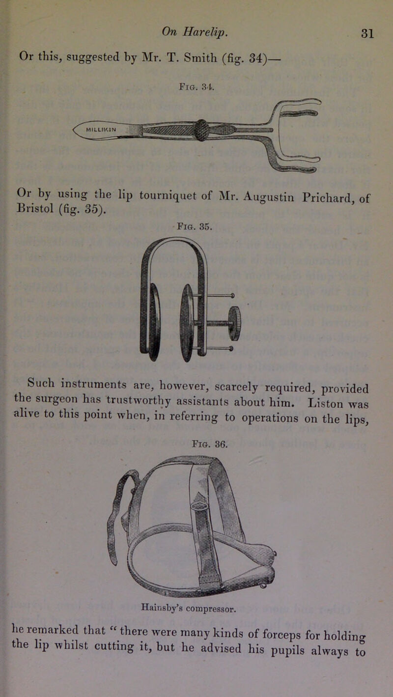 Or this, suggested by Mr. T. Smith (fig. 34)— Fig. 34. Or by using the lip tourniquet of Mr. Augustin Prichard, of Bristol (fig. 35). Fig. 35. Such instruments are, however, scarcely required, provided the surgeon has trustworthy assistants about him. Liston was alive to this point when, in referring to operations on the lips, Fig. 36. Hainsby’s compressor. he remarked that “ there were many kinds of forceps for holding the lip whilst cutting it, but he advised his pupils always to