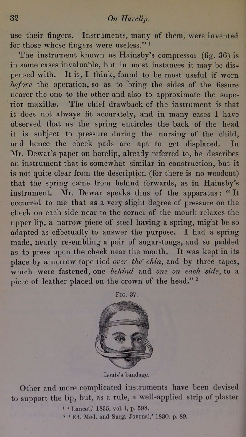 use their fingers. Instruments, many of them, were invented for those whose fingers were useless.” 1 The instrument known as Hainsby’s compressor (fig. 36) is in some cases invaluable, but in most instances it may be dis- pensed with. It is, I think, found to be most useful if worn before the operation, so as to bring the sides of the fissure nearer the one to the other and also to approximate the supe- rior maxillae. The chief drawback of the instrument is that it does not always fit accurately, and in many cases I have observed that as the spring encircles the back of the head it is subject to pressure during the nursing of the child, and hence the cheek pads are apt to get displaced. In Mr. Dewar’s paper on harelip, already referred to, he describes an instrument that is somewhat similar in construction, but it is not quite clear from the description (for there is no woodcut) that the spring came from behind forwards, as in Hainsby’s instrument. Mr. Dewar speaks thus of the apparatus : “ It occurred to me that as a very slight degree of pressure on the cheek on each side near to the corner of the mouth relaxes the upper lip, a narrow piece of steel having a spring, might be so adapted as effectually to answer the purpose. I had a spring made, nearly resembling a pair of sugar-tongs, and so padded as to press upon the cheek near the mouth. It was kept in its place by a narrow tape tied over the' chin, and by three tapes, which were fastened, one behind and one on each side, to a piece of leather placed on the crown of the head.” 3 Fig. 37. Other and more complicated instruments have been devised to support the lip, but, as a rule, a well-applied strip of plaster ' * Lancet,’ 1835, vol. i, p. 598. 3 * Ed. Med. and Surge. Journal,’ 1830, p. 89.