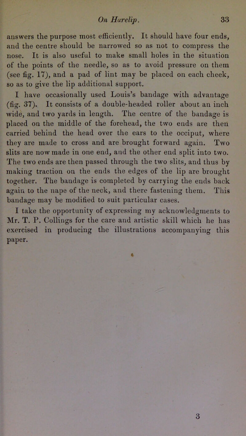 answers the purpose most efficiently. It should have four ends, and the centre should be narrowed so as not to compress the nose. It is also useful to make small holes in the situation of the points of the needle, so as to avoid pressure on them (see fig. 17), and a pad of lint may be placed on each cheek, so as to give the lip additional support. I have occasionally used Louis’s bandage with advantage (fig. 37). It consists of a double-headed roller about an inch wide, and two yards in length. The centre of the bandage is placed on the middle of the forehead, the two ends are then carried behind the head over the ears to the occiput, where they are made to cross and are brought forward again. Two slits are now made in one end, and the other end split into two. The two ends are then passed through the two slits, and thus by making traction on the ends the edges of the lip are brought together. The bandage is completed by carrying the ends back again to the nape of the neck, and there fastening them. This bandage may be modified to suit particular cases. I take the opportunity of expressing my acknowledgments to Mr. T. P. Collings for the care and artistic skill which he has exercised in producing the illustrations accompanying this paper. «