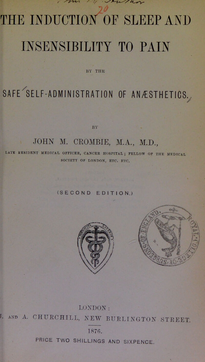 THE INDUCTION^ OF SLEEP AND INSENSIBILITY TO PAIN BY THE SAFE'SELF-ADMINISTRATION OF AN/ESTHETICS^ BY JOHN M. CROMBIE, M.A., M.D., LATE BESIDKNT MEDICAL OFFICER, CANCER HOSPITAL; FELLOW OF THE MEDICAL SOCIETY OF LONDON, ETC. E'l'C. (SECOND EDITION.) 187fi. PRICE TWO SHILLINGS AND SIXPENCE.