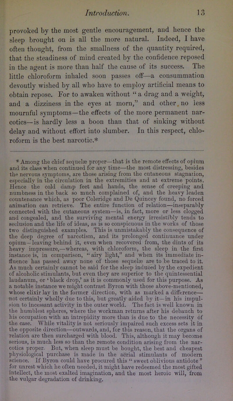 provoked by the most gentle encouragement, and hence the sleep brought on is all the more natural. Indeed, I have often thought, from the smallness of the quantity required, that the steadiness of mind created by the confidence reposed in the agent is more than half the cause of its success. The little chloroform inhaled soon passes off—a consummation devoutly wished by all who have to emj)loy artificial means to obtain repose. For to awaken without “ a drag and a weight, and a dizziness in the eyes at morn,” and other.no less mournful symptoms—the effects of the more permanent nar- cotics—is hardly less a boon than that of sinking without delay and without effort into slumber. In this respect, chlo- roform is the best narcotic.* * Among the chief sequelae proper—that is the remote effects of opium and its class when continued for any time—the most distressing, besides the nervous symptoms, are those arising from the cutaneous stagnation, esj)ecially in the circulation in the extremities and at extreme points. Hence the cold damp feet and hands, the sense of creeping and numbness in the back so much complained of, and the heavy leaden countenance which, as poor Coleridge and De Quincey found, no forced animation can retrieve. The entire function of relation—inseparably connected with the cutaneous system—is, in fact, more or less clogged and congealed, and the surviving mental energy irresistibly tends to seclusion and the life of ideas, as is so conspicuous in the works of those two distinguished examples. This is unmistakably the consequence of the deep degree of narcotism, and its prolonged continuance under opium —leaving behind it, even when recovered from, the dints of its heavy impressure,—whereas, with chloroform, the sleep in the first instance is, in comparison, “ airy light,” and when its immediate in- fluence has passed away none of those sequelae are to be traced to it. As much certainly cannot be said for the sleep induced by the expedient of alcoholic stimulants, but even they are superior to the quintessential laudanum, or ‘ black drop,’ as it is commonly used for this purpose. As a notable instance we might contrast Byron with those above-mentioned, whose elixir lay in the former direction, with as marked a difference— •not certainly wholly due to this, but greatly aided by it—in his impul- sion to incessant activity in the outer world. The fact is well known in the humblest spheres, w'here the workman returns after his debauch to his occupation with an intrepidity more than is due to the necessity of the case. While vitality is not seriously impaired such excess sets it in the opposite direction—outwards, and, for this reason, that the organs of relation are then surcharged with blood. This, althougli it may become serious, is much less so than the remote condition arising from the nar- cotics proper. But, when sleep must be bought, the best and cheapest physiological purchase is made in the aerial stimulants of modem science. If Byron could have procured this “ sweet oblivious antidote ” for unrest which he often needed, it might have redeemed the most gifted intellect, the most exalted imagination, and the most heroic will, from the vulgar degradation of drinking.