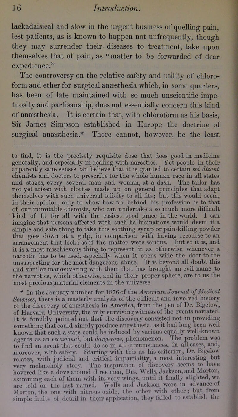 lackadaisical and slow in the urgent business of quelling pain, lest patients, as is known to happen not unfrequently, though they may surrender their diseases to treatment, take upon themselves that of pain, as “matter to be forwarded of dear expedience.” The controversy on the relative safety and utility of chloro- form and ether for surgical anaesthesia which, in some quarters, has been of late maintained with so much unscientific impe- tuosity and partisanship, does not essentially concern this kind of anaesthesia. It is certain that, with chloroform as his basis. Sir James Simpson established in Europe the doctrine of surgical anaesthesia.* * There cannot, however, be the least to find, it is the precisely requisite dose that does good in medicine generally, and especially in dealing with narcotics. Yet people in their apparently sane senses cjtn believe that it is granted to certain soi disant chemists and doctors to prescribe for the whole human race in all states and stages, every several man and woman, at a dash. The tailor has not yet arisen with clothes made up on general principles that adapt themselves with such uuiversal felicity to all fits; but this would seem, in their opinion, only to show how far behind his profession is to that of our inimitable chemists, who can undertake a so much more difficult kind of fit for all with the easiest good grace in the world. I can imagine that persons affected with such hallucinations would deem it a simple and safe thing to take this soothing syrup or pain-killing powder that goes down at a gulp, in comparison with having recourse to an arrangement that looks as if the matter w^ere serious. But so it is, and it is a most mischievous thing to represent it as otherwise whenever a narcotic has to be used, especially when it opens wide the door to the unsuspecting for the most dangerous abuse. It is beyond all doubt this and similar manmuvering with them that has brought an evil name to the narcotics, which otherwise, and in their proper sphere, are to us the most precious Jiiaterial elements in the universe. * In the January number for 1876 of the American Journal of Medical Sciences, there is a masterly analysis of the difficult and involved history of the discovery of anassthesia in America, from the pen of Dr. Bigelow, of Harvard University, the only surviving udtness of the events narrated. It is forcibly pointed out that the discovery consisted not in providing something that could simply produce anossthesia, as it had long been well known that such a state could be induced by various equally well-knovm agents as an occasional, but dangerous, phenomenon. The problem was to find an agent that could do so in all circumstances, in all cases, and, moreover, -with safety. Starting with this as his criterion. Dr. Bigelow relates, with Judicial and critical impartiality, a most interesting but very melancholy story. The inspiration of discovery seems to have hovered like a dove around three men, Drs. Wells, Jacksoti, and Morton, skimming each of them with its very wings, until it finally alighted, we are told, on the la.st named. Wells ami Jackson were in advance of .Morton, the one with nitrous oxide, the other with ether; but, from simple faults of detail in their application, they faile<l to establish the