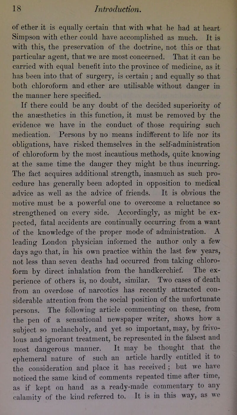 of ether it is equally certain that with what he had at heart Simpson with ether could have accomplished as much. It is with this, the preservation of the doctrine, not this or that particular agent, that we are most concerned. That it can be carried with equal benefit into the province of medicine, as it has been into that of surgery, is certain ; and equally so that both chloroform and ether are utilisable without danger in the manner here specified. If there could be any doubt of the decided superiority of the anaesthetics in this function, it must be removed by the evidence we have in the conduct of those requiring such medication. Persons by no means indifferent to life nor its obligations, have risked themselves in the self-administration of chloroform by the most incautious methods, quite knowing at the same time the danger they might be thus incurring. The fact acquires additional strength, inasmuch as such pro- cedure has generally been adopted in opposition to medical advice as well as the advice of friends. It is obvious the motive must be a powerful one to overcome a reluctance so strengthened on every side. Accordingly, as might be ex- pected, fatal accidents are continually occurring from a want of the knowledge of the proper mode of administration. A leading London physician informed the author only a few days ago that, in his own practice within the last few years, not less than seven deaths had occurred from taking chloro- form by direct inhalation from the handkerchief. The ex- perience of others is, no doubt, similar. Two cases of death from an overdose of narcotics has recently attracted con- siderable attention from the social position of the unfortunate persons. The following article commenting on these, from the pen of a sensational newspaper writer, shows how a subject so melancholy, and yet so important, may, by frivo- lous and ignorant treatment, be represented in the falsest and most dangerous manner. It may be thought that the ephemeral nature of such an article hardly entitled it to the consideration and place it has received ; but we have noticed the same kind of comments repeated time after time, as if kept on hand as a ready-made commentary to any calamity of the kind referred to. It is in this way, as we