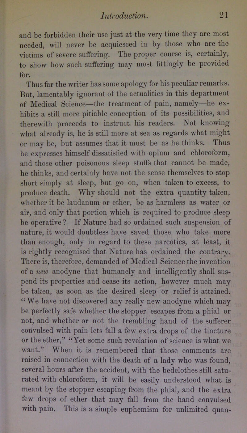 and be forbidden their use just at the very time they are most needed, will never be acquiesced in by those who are the victims of severe suffering. The proper course is, certainly, to show how such suffering may most fittingly be provided for. Thus far the writer has some apology for his peculiar remarks. But, lamentably ignorant of the actualities in this department of Medical Science—the treatment of pain, namely—he ex- hibits a still more pitiable conception of its possibilities, and therewith proceeds to instruct his readers. Not knowing what already is, he is still more at sea as regards what might or may be, but assumes that it must be as he thinks. Thus he expresses himself dissatisfied with opium and chloroform, and those other poisonous sleep stuffs that cannot be made, he thinks, and certainly have not the sense themselves to stop short simply at sleep, but go on, when taken to excess, to produce death. Why should not the extra quantity taken, whether it be laudanum or ether, be as harmless as water or air, and only that portion which is required to produce sleep be operative ? If Nature had so ordained such suspension of nature, it would doubtless have saved those M^ho take more than enough, only in regard to these narcotics, at least, it is rightly recognised that Nature has ordained the contrary. There is, therefore, demanded of Medical Science the invention of a new anodyne that humanely and intelligently shall sus- pend its properties and cease its action, however much may be taken, as soon as the desired sleep or relief is attained. “ We have not discovered any really new anodyne which may be perfectly safe whether the stopper escapes from a phial or not, and whether or not the trembling hand of the sufferer convulsed with pain lets fall a few extra drops of the tincture or the ether,” ‘‘Yet some such revelation of science is what we want.” When it is remembered that those comments are raised in connection with the death of a lady who was found, several hours after the accident, with the bedclothes still satu- rated with chloroform, it will be easily understood what is meant by the stopper escaping from the phial, and the extra few drops of ether that may fall from the hand convulsed with pain. This is a simple euphemism for unlimited quan-