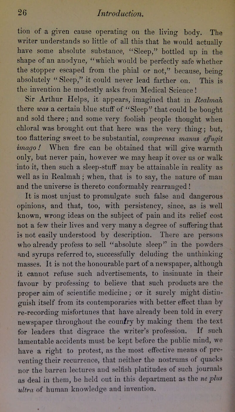 tion of a given cause operating on the living body. The writer understands so little of all this that he would actually have some absolute substance, ‘‘Sleep,” bottled up in the shape of an anodyne, “which would be perfectly safe whether the stopper escaped from the phial or not,” because, being absolutely “ Sleep,” it could never lead farther on. This is the invention he modestly asks from Medical Science! Sir Arthur Helps, it appears, imagined that in Realmali there was a certain blue stuff of “Sleep” that could be bought and sold there; and some very foolish people thought when chloral was brought out that here was the very thing; but, too flattering sweet to be substantial, comprensa manus effugit imago ! When Are can be obtained that will give warmth only, but never pain, however we may heap it over us or walk into it, then such a sleep-stuff may be attainable in reality as well as in Realmah; when, that is to say, the nature of man and the universe is thereto conformably rearranged! It is most unjust to promulgate such false and dangerous opinions, and that, too, with persistency, since, as is well known, wrong ideas on the subject of pain and its relief cost not a few their lives and very many a degree of suffering that is not easily understood by description. There are persons who already profess to sell “absolute sleep” in the powders and syrups referred to, successfully deluding the unthinking masses. It is not the honourable part of a newspaper, although it cannot refuse such advertisements, to insinuate in their favour by professing to believe that such products are the proper aim of scientific medicine; or it surely might distin- guish itself from its contemporaries with better effect than by re-recording misfortunes that have already been told in every newspaper throughout the coun/ry by making them the text for leaders that disgrace the writer’s profession. If such lamentable accidents must be kept before the public mind, we have a right to protest, as the most effective means of pre- venting their recurrence, that neither the nostrums of quacks nor the barren lectures and selfish platitudes of such journals as deal in them, be held out in this department as the ne plus ultra of human knowledge and invention.