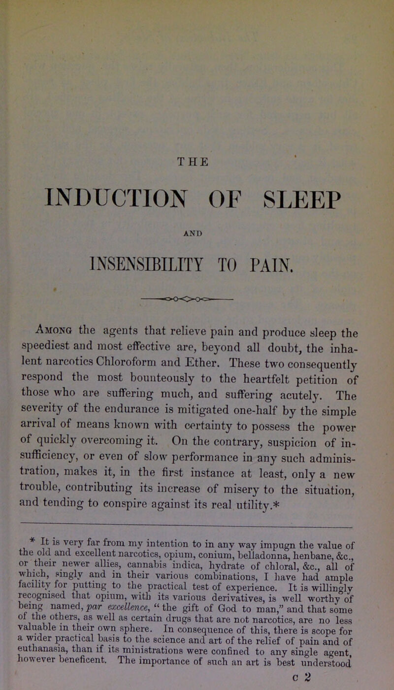 w THE INDUCTION OF SLEEP AND INSENSIBILITY TO PAIN. Among the agents that relieve pain and produce sleep the speediest and most effective are, beyond all doubt, the inha- lent narcotics Chloroform and Ether. These two consequently respond the most bounteously to the heartfelt petition of those who are suffering much, and suffering acutely. The severity of the endurance is mitigated one-half by the simple arrival of means known with certainty to possess the power of quickly overcoming it. On the contrary, suspicion of in- sufficiency, or even of slow performance in any such adminis- tration, makes it, in the first instance at least, only a new trouble, contributing its increase of misery to the situation, and tending to conspire against its real utility.* * It is very far from my intention to in any way impugn the value of the old and excellent narcotics, opium, conium, belladonna, henbane, &c,, or their newer allies, cannabis indica, hydrate of chloral, &c., all of which, singly and in their various combinations, I have had ample facility for putting to the practical test of experience. It is willingly recognised that opium, with its various derivatives, is well worthy of being n^ed, par excellence, “ the gift of God to man,” and that some of the others, as well as certain drugs that are not narcotics, are no less valuable in their own sphere. In consequence of this, there is scope for a wider practical basis to the science and art of the relief of pain and of euthanasia, than if its ministrations were confined to any single agent houever beneficent. The importance of such an art is best understood c 2