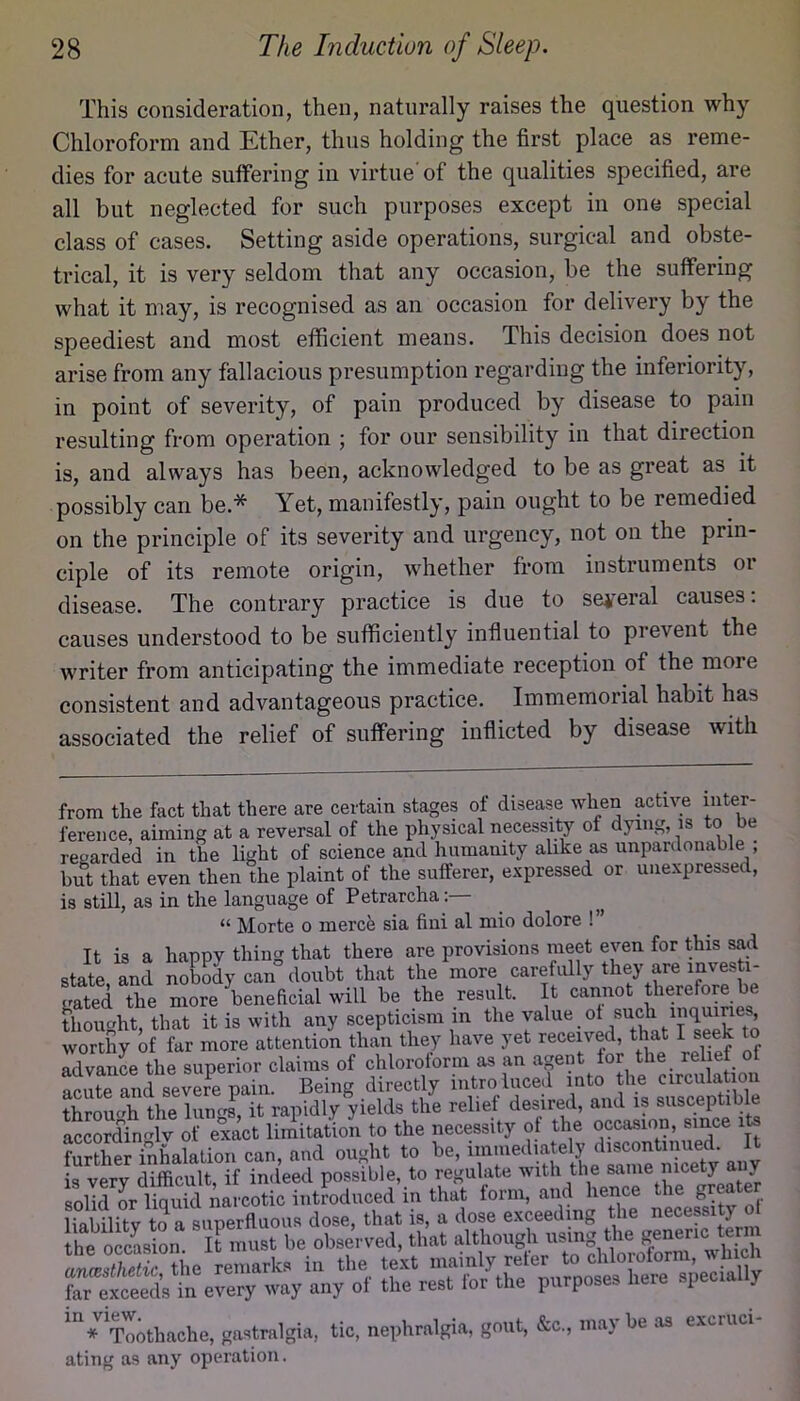 This consideration, then, naturally raises the question why Chloroform and Ether, thus holding the first place as reme- dies for acute suffering in virtue' of the qualities specified, are all but neglected for such purposes except in one special class of cases. Setting aside operations, surgical and obste- trical, it is very seldom that any occasion, be the suffering what it may, is recognised as an occasion for delivery by the speediest and most efficient means. This decision does not arise from any fallacious presumption regarding the inferiority, in point of severity, of pain produced by disease to pain resulting from operation ; for our sensibility in that direction is, and always has been, acknowledged to be as great as it possibly can be.* Yet, manifestly, pain ought to be remedied on the principle of its severity and urgency, not on the prin- ciple of its remote origin, whether from instruments or disease. The contrary practice is due to sei’eral causes: causes understood to be sufficiently influential to prevent the writer from anticipating the immediate reception of the more consistent and advantageous practice. Immemorial habit has associated the relief of suffering inflicted by disease with from the fact that there are certain stages of disease when active inter- ference, aiming at a reversal of the physical necessity of dying, is to be regarded in the light of science and humanity alike as unpardonable , hut that even then the plaint of the sufferer, expressed or unexpressed, is still, as in the language of Petrarcha:— “ Morte 0 mercfe sia fini al mio dolore !” It is a happy thing that there are provisions meet eimn for this sad state, and noKdy can doubt that the more carefully they are investi- yated the more beneficial will he the result. It cannot therefore he thought, that it is with any scepticism in the value of such inqum^^^^ worthy of far more attention than they have yet received, that I seek to Idvlnce the superior claims of chloroform as an agent for the rel ef of acutTand seve^^^^ Being directly intro Inced into the circulation throu<'h the lungs, it rapidly yields the relief desired, and is susceptible Iccordin^v of exact limitation to the necessity of the occasion, since its KhS ffifialalion can, and ought to he, immediately discontinued It is very difficult, if indeed possible, to regulate with the ' solid or liquid narcotic introduced in that form, and hence the greater /^Toothache, gastralgia, tic, nephralgia, gout, &c., ma} he as excruci ating as any operation.