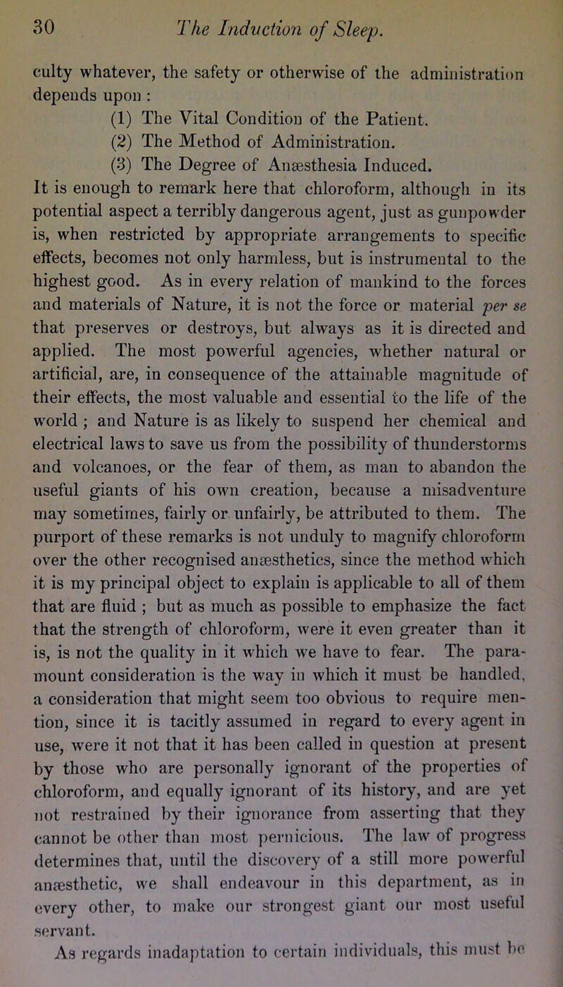 culty whatever, the safety or otherwise of the administration depends upon : (1) The Vital Condition of the Patient. (2) The Method of Administration. (3) The Degree of Anaesthesia Induced. It is enough to remark here that chloroform, although in its potential aspect a terribly dangerous agent, just as gunpowder is, when restricted by appropriate arrangements to specific effects, becomes not only harmless, but is instrumental to the highest good. As in every relation of mankind to the forces and materials of Nature, it is not the force or material per se that pi’eserves or destroys, but always as it is directed and applied. The most powerful agencies, whether natural or artificial, are, in consequence of the attainable magnitude of their effects, the most valuable and essential to the life of the world ; and Nature is as likely to suspend her chemical and electrical laws to save us from the possibility of thunderstorms and volcanoes, or the fear of them, as man to abandon the useful giants of his own creation, because a misadventure may sometimes, fairly or unfairly, be attributed to them. The purport of these remarks is not unduly to magnify chloroform over the other recognised anaesthetics, since the method which it is my principal object to explain is applicable to all of them that are fluid ; but as much as possible to emphasize the fact that the strength of chloroform, were it even greater than it is, is not the quality in it which we have to fear. The para- mount consideration is the way in which it must be handled, a consideration that might seem too obvious to require men- tion, since it is tacitly assumed in regard to every agent in use, were it not that it has been called in question at present by those who are personally ignorant of the properties of chloroform, and equally ignorant of its history, and are yet not restrained by their ignorance from asserting that they cannot be other than most pernicious. The law of progress determines that, until the discovery of a still more powerful anaesthetic, we shall endeavour in this department, as in every other, to make our strongest giant our most useful .servant. As regards inadaptation to certain individuals, this must be