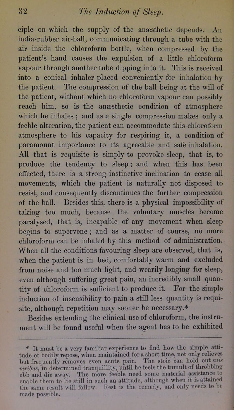 ciple on which the supply of the anaesthetic depends. An india-rubber air-ball, communicating through a tube with the air inside the chloroform bottle, when compressed by the patient’s hand causes the expulsion of a little chloroform vapour through another tube dipping into it. This is received into a conical inhaler placed conveniently for inhalation by the patient. The compression of the ball being at the will of the patient, without which no chloroform vapour can possibly reach him, so is the anaesthetic condition of atmosphere which he inhales ; and as a single compression makes only a feeble alteration, the patient can accommodate this chloroform atmosphere to his capacity for respiring it, a condition of paramount importance to its agreeable and safe inhalation. All that is requisite is simply to provoke sleep, that is, to produce the tendency to sleep; and when this has been effected, there is a strong instinctive inclination to cease all movements, which the patient is naturally not disposed to resist, and consequently discontinues the further compression of the ball. Besides this, there is a physical impossibility of taking too much, because the voluntary muscles become paralysed, that is, incapable of any movement when sleep begins to supervene ; and as a matter of course, no more chloroform can be inhaled by this method of administration. When all the conditions favouring sleep are observed, that is, when the patient is in bed, comfortably warm and excluded from noise and too much light, and wearily longing for sleep, even although suffering great pain, an incredibly small quan- tity of chloroform is sufficient to produce it. For the simple induction of insensibility to pain a still less quantity is requi- site, although repetition may sooner be necessary.* Besides extending the clinical use of chloroform, the instru- ment will be found useful when the agent has to be exhibited * It must be a very familiar experience to find how the simple atti- tude of bodily repose, when maintained for a short time, not only relieves but frequently removes even acute pain. The stoic can hold out viribus, in determined tranquillity, until he feels the tumult of throbbing ebb and die away. The more feeble need some material assistance to enable them to lie still in such an attitude, although when it is attained the same result will follow. Rest is the remedy, and only needs to be made possible.