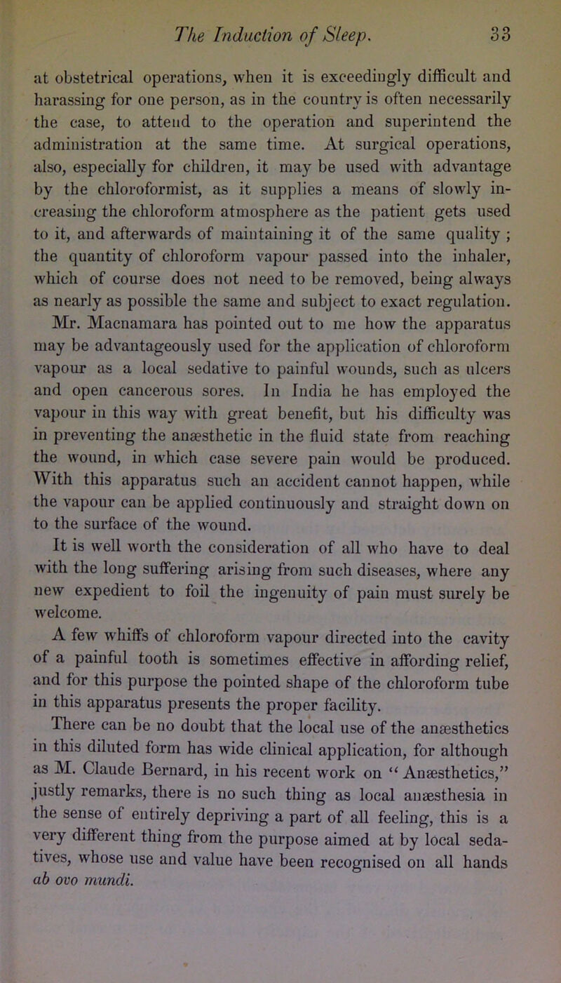 at obstetrical operations, when it is exceedingly difficult and harassing for one person, as in the country is often necessarily the case, to attend to the operation and superintend the administration at the same time. At surgical operations, also, especially for children, it may be used with advantage by the chloroformist, as it supplies a means of slowly in- creasing the chloroform atmosphere as the patient gets used to it, and afterwards of maintaining it of the same quality ; the quantity of chloroform vapour passed into the inhaler, which of course does not need to be removed, being always as nearly as possible the same and subject to exact regulation. Mr. Macnamara has pointed out to me how the apparatus may be advantageously used for the application of chloroform vapour as a local sedative to painful wounds, such as ulcers and open cancerous sores. In India he has employed the vapour in this way with great benefit, but his difficulty was in preventing the anaesthetic in the fluid state from reaching the wound, in which case severe pain would be produced. With this apparatus such an accident cannot happen, while the vapour can be applied continuously and straight down on to the surface of the wound. It is well worth the consideration of all who have to deal with the long suffering arising from such diseases, where any new expedient to foil the ingenuity of pain must surely be welcome. A few w'hiffs of chloroform vapour directed into the cavity of a painful tooth is sometimes effective in affording relief, and for this purpose the pointed shape of the chloroform tube in this apparatus presents the proper facility. There can be no doubt that the local use of the anaesthetics in this diluted form has wide clinical application, for although as M. Claude Bernard, in his recent work on “ Anaesthetics,’’ justly remarks, there is no such thing as local anaesthesia in the sense of entirely depriving a part of all feeling, this is a very different thing from the purpose aimed at by local seda- tives, whose use and value have been recognised on all hands ah ovo mundi.