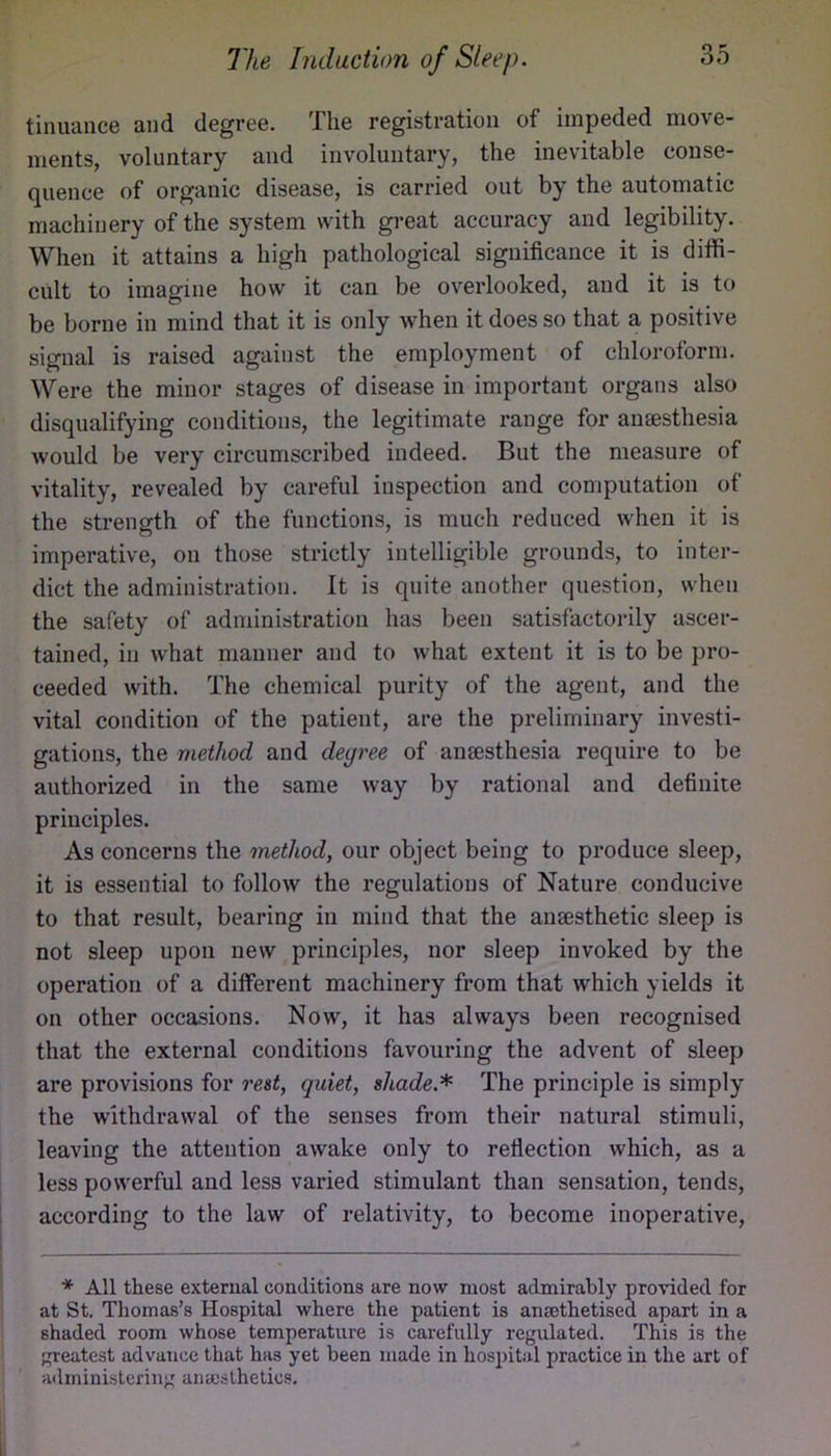 tinuance and degree. The registration of impeded move- ments, voluntary and involuntary, the inevitable conse- quence of organic disease, is carried out by the automatic machinery of the system with great accuracy and legibility. When it attains a high pathological significance it is diffi- cult to imagine how it can be overlooked, and it is to be borne in mind that it is only when it does so that a positive signal is raised against the employment of chloroform. Were the minor stages of disease in important organs also disqualifying conditions, the legitimate range for ansesthesia would be very circumscribed indeed. But the measure of vitality, revealed by careful inspection and computation of the strength of the functions, is much reduced when it is imperative, on those strictly intelligible grounds, to inter- dict the administration. It is quite another question, when the safety of administration has been satisfactorily ascer- tained, in what manner and to what extent it is to be pro- ceeded with. The chemical purity of the agent, and the vital condition of the patient, are the preliminary investi- gations, the method and degree of ansesthesia require to be authorized in the same way by rational and definite principles. As concerns the method, our object being to produce sleep, it is essential to follow the regulations of Nature conducive to that result, bearing in mind that the ansesthetic sleep is not sleep upon new principles, nor sleep invoked by the operation of a different machinery from that which yields it on other occasions. Now, it has always been recognised that the external conditions favouring the advent of sleep are provisions for rest, quiet, shade.* The principle is simply the withdrawal of the senses from their natural stimuli, leaving the attention awake only to reflection which, as a less powerful and less varied stimulant than sensation, tends, according to the law of relativity, to become inoperative. * All these external conditions are now most admirably provided for at St. Thomas’s Hospital where the patient is anasthetised apart in a shaded room whose temperature is carefully regulated. This is the greatest advance that has yet been made in hospital practice in the art of administering anaesthetics.