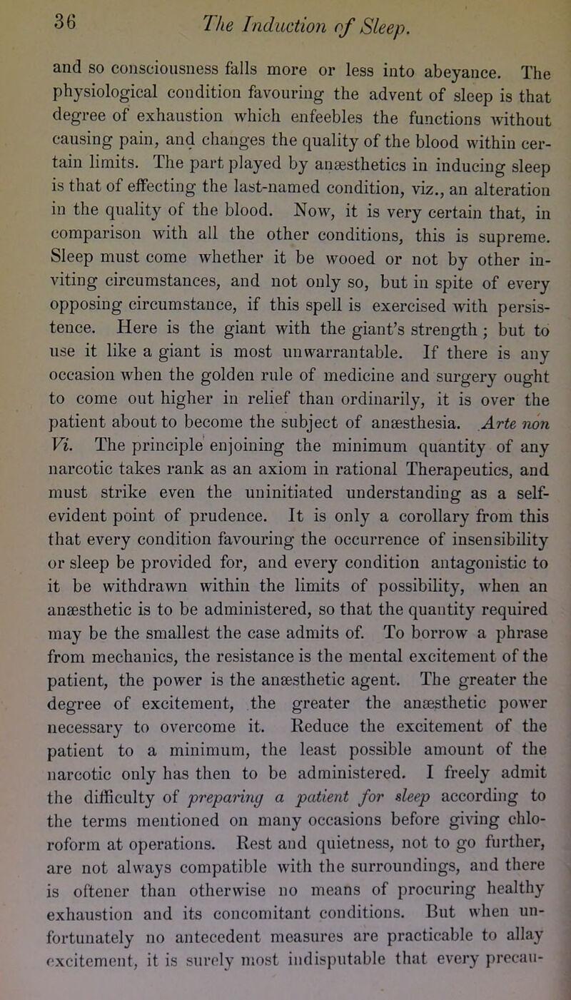 and so consciousness falls more or less into abeyance. The physiological condition favouring the advent of sleep is that degree of exhaustion which enfeebles the functions without causing pain, and changes the quality of the blood within cer- tain limits. The part played by anaesthetics in inducing sleep is that of effecting the last-named condition, viz., an alteration in the quality of the blood. Now, it is very certain that, in comparison with all the other conditions, this is supreme. Sleep must come whether it be wooed or not by other in- viting circumstances, and not only so, but in spite of every opposing circumstance, if this spell is exercised with persis- tence. Here is the giant with the giant’s strength ; but to use it like a giant is most unwarrantable. If there is any occasion when the golden rule of medicine and surgery ought to come out higher in relief than ordinarily, it is over the patient about to become the subject of anaesthesia. Arte non Vi. The principle enjoining the minimum quantity of any narcotic takes rank as an axiom in rational Therapeutics, and must strike even the uninitiated understanding as a self- evident point of prudence. It is only a corollary from this that every condition favouring the occurrence of insensibility or sleep be provided for, and every condition antagonistic to it be withdrawn within the limits of possibility, when an anaesthetic is to be administered, so that the quantity required may be the smallest the case admits of. To borrow a phrase from mechanics, the resistance is the mental excitement of the patient, the power is the anaesthetic agent. The greater the degree of excitement, the greater the anaesthetic power necessary to overcome it. Reduce the excitement of the patient to a minimum, the least possible amount of the narcotic only has then to be administered. I freely admit the difficulty of prepanng a patient for sleep according to the terms mentioned on many occasions before giving chlo- roform at operations. Rest and quietness, not to go further, are not always compatible with the surroundings, and there is oftener than otherwise no means of procuring healthy exhaustion and its concomitant conditions. But when un- fortunately no antecedent measures are practicable to allay excitement, it is surely most indisputable that every precau-