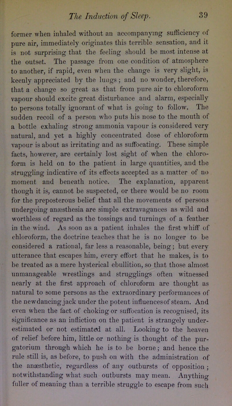 former when inhaled without an accompanying sufficiency of pure air, immediately originates this terrible sensation, and it is not surprising that the feeling should be most intense at the outset. The passage from one condition of atmosphere to another, if rapid, even when the change is very slight, is keenly appreciated by the lungs ; and no wonder, therefore, that a change so great as that from pure air to chloroform vapour should excite great disturbance and alarm, especially to persons totally ignorant of what is going to follow. The sudden recoil of a person who puts his nose to the mouth of a bottle exhaling strong ammonia vapour is considered very natural, and yet a highly concentrated dose of chloroform vapour is about as irritating and as suffocating. These simple facts, however, are certainly lost sight of when the chloro- form is held on to the patient in large quantities, and the struggling indicative of its effects accepted as a matter of no moment and beneath notice. The explanation, apparent though it is, cannot be suspected, or there would be no room for the preposterous belief that all the movements of persons undergoing anaesthesia are simple extravagances as wild and worthless of regard as the tossings and turnings of a feather in the wind. As soon as a patient inhales the first whiff of chloroform, the doctrine teaches that he is no longer to be considered a rational, far less a reasonable, being; but every utterance that escapes him, every effort that he makes, is to be treated as a mere hysterical ebullition, so that those almost unmanageable wrestlings and strugglings often witnessed nearly at the first approach of chloroform are thought as natural to some persons as the extraordinary performances of the new dancing jack under the potent influences of steam. And even when the fact of choking or suffocation is recognised, its significance as an infliction on the patient is strangely under- estimated or not estimated at all. Looking to the heaven of relief before him, little or nothing is thought of the pur- gatorium through which he is to be borne; and hence the rule still is, as before, to push on with the administration of the anaesthetic, regardless of any outbursts of opposition ; notwithstanding what such outbursts may mean. Anything fuller of meaning than a terrible struggle to escape from such