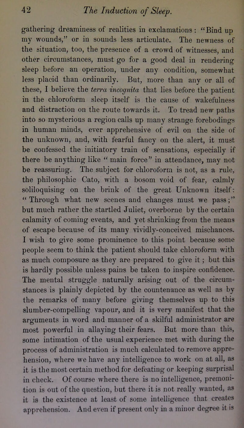 gathering dreaminess of realities in exclamations : “Bind up my wounds,” or in sounds less articulate. The newness of the situation, too, the presence of a crowd of witnesses, and other circumstances, must go for a good deal in rendering sleep before an operation, under any condition, somewhat less placid than ordinarily. But, more than any or all of these, I believe the terra incognita that lies before the patient in the chloroform sleep itself is the cause of wakefulness and distraction on the route towards it. To tread new paths into so mysterious a region calls up many strange forebodings in human minds, ever apprehensive of evil on the side of the unknown, and, with fearful fancy on the alert, it must be confessed the initiatory train of sensations, especially if there be anything like “ main force” in attendance, may not be reassuring. The subject for chloroform is not, as a rule, the philosophic Cato, with a bosom void of fear, calmly soliloquising on the brink of the great Unknown itself: “Through what new scenes and changes must we pass;” but much rather the startled Juliet, overborne by the certain calamity of coming events, and yet shrinking from the means of escape because of its many vividly-conceived mischances. I wish to give some prominence to this point because some people seem to think the patient should take chloroform with as much composure as they are prepared to give it; but this is hardly possible unless pains be taken to inspire confidence. The mental struggle naturally arising out of the circum- stances is plainly depicted by the countenance as well as by the remarks of many before giving themselves up to this slumber-compelling vapour, and it is very manifest that the arguments in word and manner of a skilful administrator are most powerful in allaying their fears. But more than this, some intimation of the usual experience met with during the process of administration is much calculated to remove appre- hension, where we have any intelligence to work on at all, as it is the most certain method for defeating or keeping surprisal in check. Of course where there is no intelligence, premoni- tion is out of the question, but there it is not really Avanted, as it is the existence at least of some intelligence that creates apprehension. And even if present only in a minor degree it is