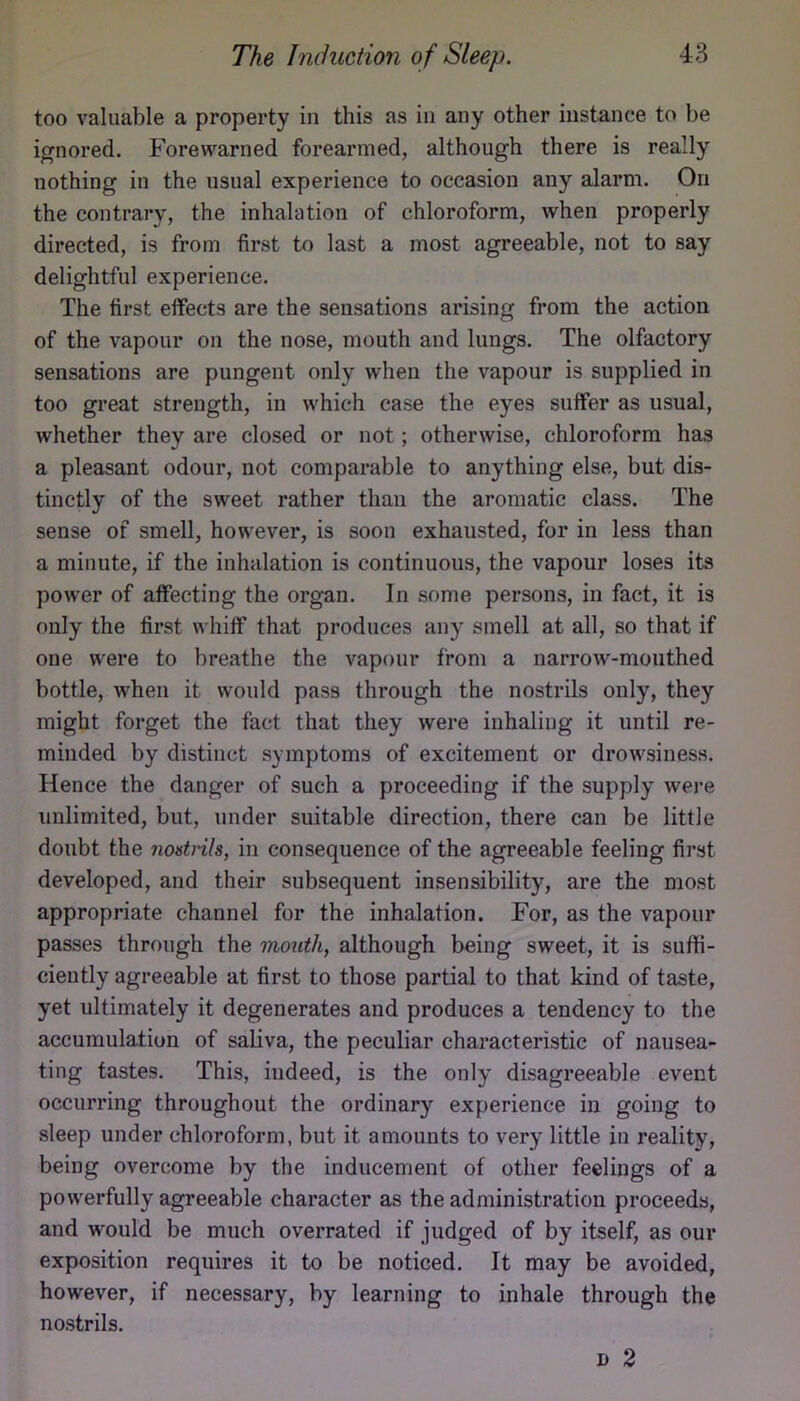 too valuable a property in this as in any other instance to be ignored. Forewarned forearmed, although there is really nothing in the usual experience to occasion any alarm. On the contrary, the inhalation of chloroform, when properly directed, is from first to last a most agreeable, not to say delightful experience. The first effects are the sensations arising from the action of the vapour on the nose, mouth and lungs. The olfactory sensations are pungent only when the vapour is supplied in too great strength, in which case the eyes suffer as usual, whether they are closed or not; otherwise, chloroform has a pleasant odour, not comparable to anything else, but dis- tinctly of the sweet rather than the aromatic class. The sense of smell, however, is soon exhausted, for in less than a minute, if the inhalation is continuous, the vapour loses its power of affecting the organ. In some persons, in fact, it is only the first whiff that produces any smell at all, so that if one were to breathe the vapour from a narrow-mouthed bottle, when it would pass through the nostrils only, they might forget the fact that they were inhaling it until re- minded by distinct symptoms of excitement or drowsiness. Hence the danger of such a proceeding if the supply wei-e unlimited, but, under suitable direction, there can be little doubt the nostrils, in consequence of the agreeable feeling first developed, and their subsequent insensibility, are the most appropriate channel for the inhalation. For, as the vapour passes through the mouth, although being sweet, it is suffi- ciently agreeable at first to those partial to that kind of taste, yet ultimately it degenerates and produces a tendency to the accumulation of saliva, the peculiar characteristic of nausea- ting tastes. This, indeed, is the only disagreeable event occurring throughout the ordinary experience in going to sleep under chloroform, but it amounts to very little in reality, being overcome by the inducement of other feelings of a powerfully agreeable character as the administration proceeds, and would be much overrated if judged of by itself, as our exposition requires it to be noticed. It may be avoided, however, if necessary, by learning to inhale through the nostrils. I) 2