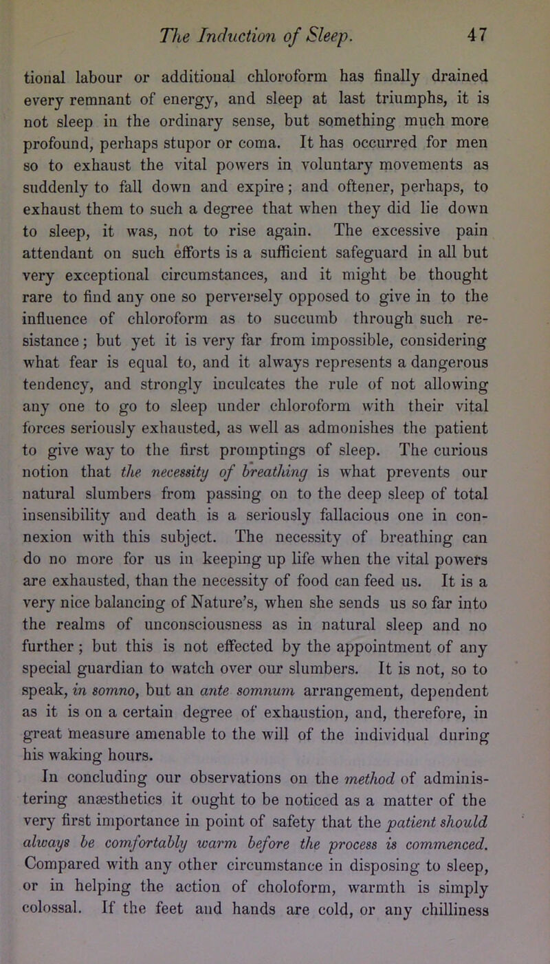 tional labour or additional chloroform has finally drained every remnant of energy, and sleep at last triumphs, it is not sleep in the ordinary sense, but something much more profound, perhaps stupor or coma. It has occurred for men so to exhaust the vital powers in voluntary movements as suddenly to fall down and expire; and oftener, perhaps, to exhaust them to such a degree that when they did lie down to sleep, it was, not to rise again. The excessive pain attendant on such eiforts is a sufficient safeguard in all but very exceptional circumstances, and it might be thought rare to find any one so perversely opposed to give in to the influence of chloroform as to succumb through such re- sistance ; but yet it is very far from impossible, considering what fear is equal to, and it always represents a dangerous tendency, and strongly inculcates the rule of not allowing any one to go to sleep under chloroform with their vital forces seriously exhausted, as well as admonishes the patient to give way to the first promptings of sleep. The curious notion that the necessity of breathing is what prevents our natural slumbers from passing on to the deep sleep of total insensibility and death is a seriously fallacious one in con- nexion with this subject. The necessity of breathing can do no more for us in keeping up life when the vital powers are exhausted, than the necessity of food can feed us. It is a very nice balancing of Nature’s, when she sends us so far into the realms of unconsciousness as in natural sleep and no further; but this is not effected by the appointment of any special guardian to watch over our slumbers. It is not, so to speak, in somno, but an ante somnum arrangement, dependent as it is on a certain degree of exhaustion, and, therefore, in great measure amenable to the will of the individual during his waking hours. In concluding our observations on the method of adminis- tering anaBsthetics it ought to be noticed as a matter of the very first importance in point of safety that the patient should always he comfortably warm before the process is commenced. Compared with any other circumstance in disposing to sleep, or in helping the action of choloform, warmth is simply colossal. If the feet and hands are cold, or any chilliness