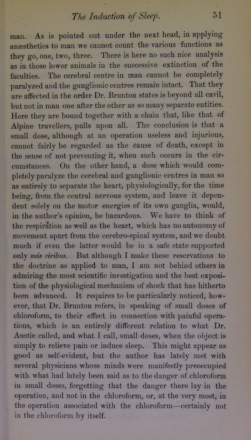 man. As is pointed out under the next head, in applying anjesthetics to man we cannot count the various functions as they go, one, two, three. There is here no such nice analysis as in those lower animals in the successive extinction of the faculties. The cerebral centre in man cannot be completely paralyzed and the ganglionic centres remain intact. That they are affected in the order Dr. Brunton states is beyond all cavil, but not in man one after the other as so many separate entities. Here they are bound together with a chain that, like that of Alpine travellers, pulls upon all. The conclusion is that a small dose, although at an operation useless and injurious, cannot fairly be regarded as the cause of death, except in the sense of not preventing it, when such occurs in the cir- cumstances. On the other hand, a dose which would com- pletely paralyze the cerebral and ganglionic centres in man so as entirely to separate the hearty physiologically, for the time being, from the central nervous system, and leave it depen- dent solely on the motor energies of its own ganglia, would, in the author’s opinion, be hazardous. We have to think of the respiration as well as the heart, which has no autonomy of movement apart from the cerebro-spinal system, and we doubt much if even the latter would be in a safe state supported only suis virihus. But although I make these reservations to the doctrine as applied to man, I am not behind others in admiring the most scientific investigation and the best exposi- tion of the physiological mechanism of shock that has hitherto been advanced. It requires to be particularly noticed, how- ever, that Dr. Brunton refers, in speaking of small doses of chloroform, to their effect in connection with painfid opera- tions, which is an entirely different relation to what Dr. Anstie called, and what I call, small doses, when the object is simply to relieve pain or induce sleep. This might appear as good as self-evident, but the author has lately met with several physicians whose minds were manifestly preoccupied with what had lately been said as to the danger of chloroform in small doses, forgetting that the danger there lay in the operation, and not in the chloroform, or, at the very most, in the operation associated with the chloroform—certainly not in the chloroform by itself