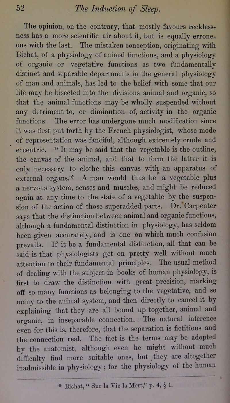 The opinion, on the contrary, that mostly favours reckless- ness has a more scientific air about it, but is equally errone- ous with the last. The mistaken conception, originating with Bichat, of a physiology of animal functions, and a physiology of organic or vegetative functions as two fundamentally distinct and separable departments in the general physiology of man and animals, has led to the belief with some that our life may be bisected into the divisions animal and organic, so that the animal functions may be wholly suspended without any detrin\ent to, or diminution of, activity in the organic functions. The error has undergone much modification since it was first put forth by the French physiologist, whose mode of representation was fanciful, although extremely crude and eccentric. “ It may be said that the vegetable is the outline, the canvas of the animal, and that to form the latter it is only necessary to clothe this canvas with an apparatus of external organs.* A man would thus be a vegetable plus a nervous system, senses and muscles, and might be reduced again at any time to the state of a vegetable by the suspen- sion of the action of those superadded parts. Dr.'Carpenter says that the distinction between animal and organic functions, although a fundamental distinction in physiology, has seldom been given accurately, and is one on which much confusion prevails. If it be a fundamental distinction, all that can be said is that physiologists get on pretty well without much attention to their fundamental principles. The usual method of dealing with the subject in books of human physiology, is first to draw the distinction with great precision, marking off so many functions as belonging to the vegetative, and so many to the animal system, and then directly to cancel it by explaining that they are all bound up together, animal and organic, in inseparable connection. The natural inference even for this is, therefore, that the separation is fictitious and the connection real. The fact is the terms may be adopted by the anatomist, although even he might without much difficulty find more suitable ones, but, they are altogether inadmissible in physiology; for the physiology of the human * Bichat, “ Sur la Vie la Mort,” p. 4, § 1.