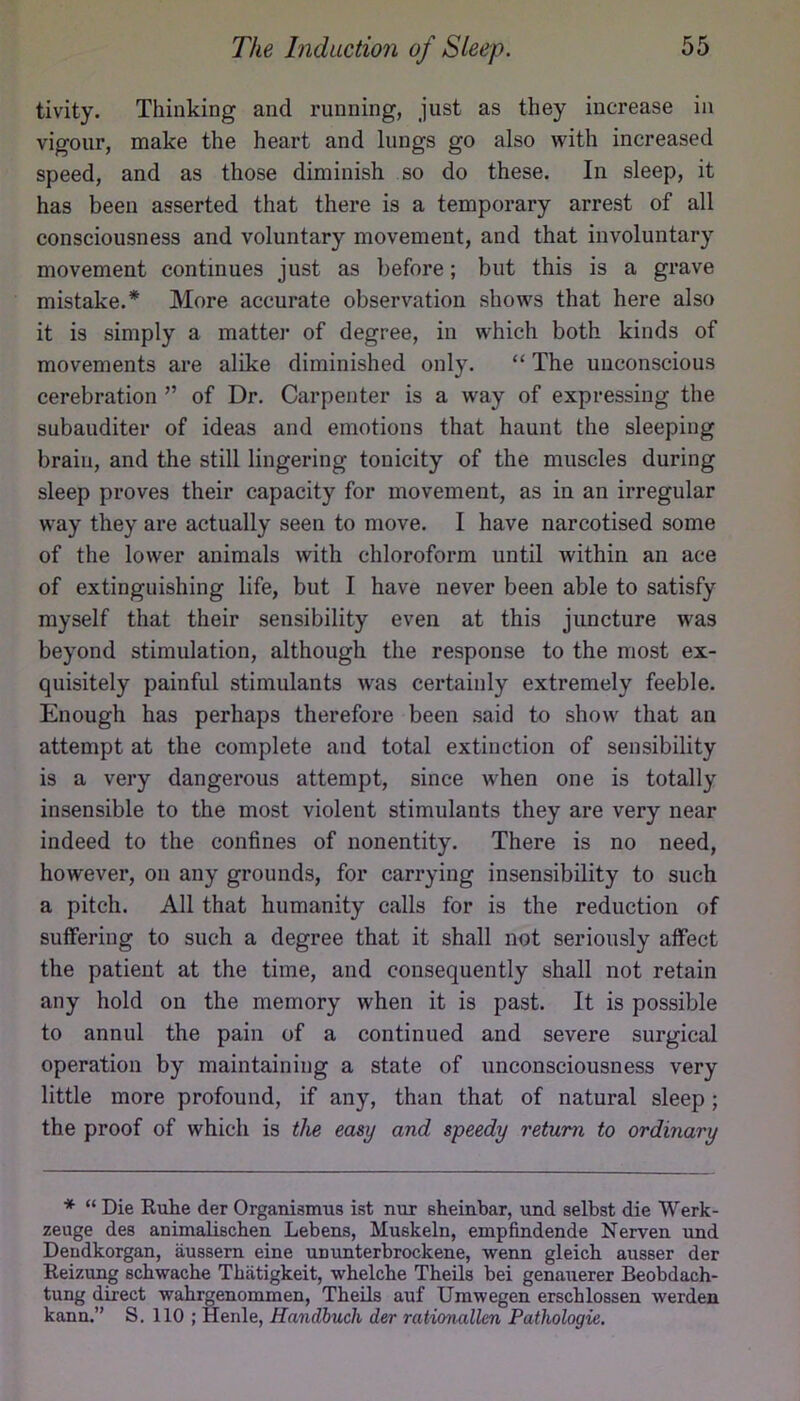 tivity. Thinking and running, just as they increase in vigour, make the heart and lungs go also with increased speed, and as those diminish so do these. In sleep, it has been asserted that there is a temporary arrest of all consciousness and voluntary movement, and that involuntary movement continues just as before; but this is a grave mistake.* More accurate observation shows that here also it is simply a mattei* of degree, in which both kinds of movements are alike diminished only. “ The unconscious cerebration ” of Dr. Carpenter is a way of expressing the subauditer of ideas and emotions that haunt the sleeping brain, and the still lingering tonicity of the muscles during sleep proves their capacity for movement, as in an irregular way they are actually seen to move. I have narcotised some of the lower animals with chloroform until within an ace of extinguishing life, but I have never been able to satisfy myself that their sensibility even at this juncture was beyond stimulation, although the response to the most ex- quisitely painful stimulants was certainly extremely feeble. Enough has perhaps therefore been said to show that an attempt at the complete and total extinction of sensibility is a very dangerous attempt, since when one is totally insensible to the most violent stimulants they are very near indeed to the confines of nonentity. There is no need, however, on any grounds, for carrying insensibility to such a pitch. All that humanity calls for is the reduction of suffering to such a degree that it shall not seriously affect the patient at the time, and consequently shall not retain any hold on the memory when it is past. It is possible to annul the pain of a continued and severe surgical operation by maintaining a state of unconsciousness very little more profound, if any, than that of natural sleep; the proof of which is the easy and speedy return to ordinary * “ Die Ruhe der Organismus ist nur sheinbar, und selbst die Werk- zeuge des animalischen Lebens, Muskeln, empfindende Nerven und Dendkorgan, aussern eine ummterbrockene, wenn gleich ausser der Reizung schwache Tbiitigkeit, whelche Theils bei genauerer Beobdach- tung direct wahrgenommen, Theils auf Umwegen erschlossen werden kann.” S. 110 ; Henle, Handbuch der rationallen Pathologie,
