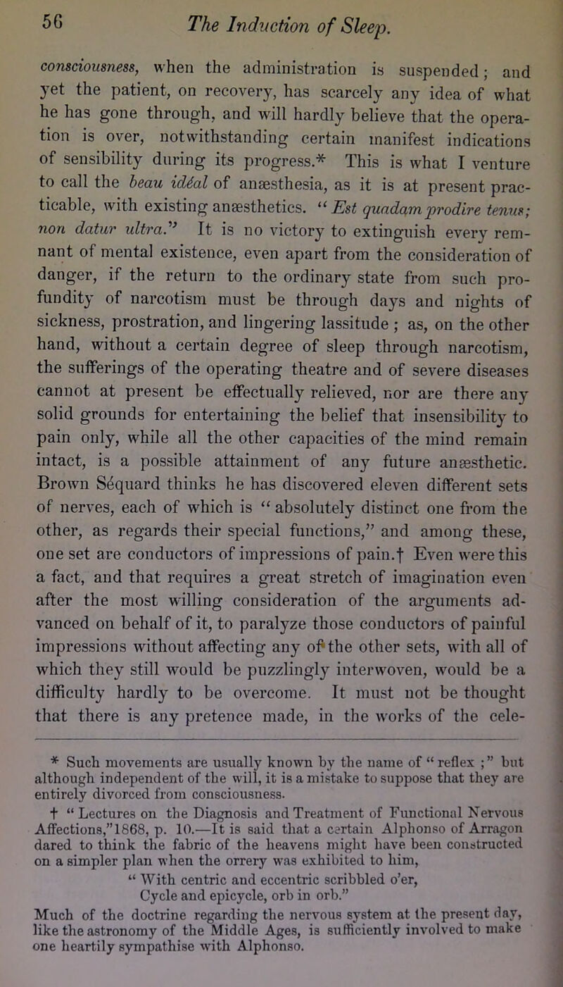 consciousness, when the administration is suspended; and yet the patient, on recovery, has scarcely any idea of what he has gone through, and will hardly believe that the opera- tion is over, notwithstanding certain manifest indications of sensibility during its progress * This is what I venture to call the beau id4al of anaesthesia, as it is at present prac- ticable, with existing anaesthetics. Est quadamprodire tenns; non datur idtra.^’ It is no victory to extinguish every rem- nant of mental existence, even apart from the consideration of danger, if the return to the ordinary state from such pro- fundity of narcotism must be through days and nights of sickness, prostration, and lingering lassitude ; as, on the other hand, without a certain degree of sleep through narcotism, the sufferings of the operating theatre and of severe diseases cannot at present be effectually relieved, nor are there any solid grounds for entertaining the belief that insensibility to pain only, while all the other capacities of the mind remain intact, is a possible attainment of any future anesthetic. Brown Sdquard thinks he has discovered eleven different sets of nerves, each of which is “ absolutely distinct one from the other, as regards their special functions,” and among these, one set are conductors of impressions of pain.f Even were this a fact, and that requires a great stretch of imagination even after the most willing consideration of the arguments ad- vanced on behalf of it, to paralyze those conductors of painful impressions without affecting any olPthe other sets, with all of which they still would be puzzlingly interwoven, would be a diflRculty hardly to be overcome. It must not be thought that there is any pretence made, in the works of the cele- * Such movements are usually known by the name of “ reflex ; ” but although independent of the will, it is a mistake to suppose that they are entirely divorced from consciousness. t “ Lectures on the Diagnosis and Treatment of Functiomil Nervous Affections,”1868, p. 10.—It is said that a certain Alphonso of Arragon dared to think the fabric of the heavens might have been constructed on a simpler plan when the orrery was exhibited to him, “ With centric and eccentric scribbled o’er, Cycle and epicycle, orb in orb.” Much of the doctrine regarding the nervous system at the present day, like the astronomy of the Middle Ages, is sufficiently involved to make one heartily sympathise with Alphonso.