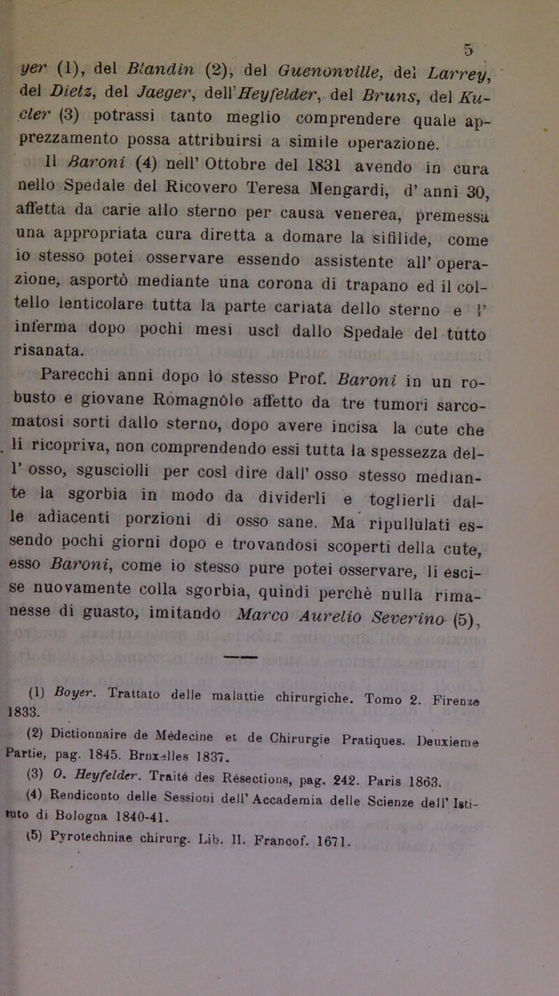 del Dietz, del Jaeger, àeWHeyfelder, del Bruns, del Ku- cler (3) potrassi tanto meglio comprendere quale ap- prezzamento possa attribuirsi a simile operazione. Il Baroni (4) nell’ Ottobre del 1831 avendo in cura nello Spedale del Ricovero Teresa Mengardi, d’ anni 30, affetta da carie allo sterno per causa venerea, premessa una appropriata cura diretta a domare la sifilide, come 10 stesso potei osservare essendo assistente all’ opera- zione, asportò mediante una corona di trapano ed il col- tello lenticolare tutta la parte cariata dello sterno e 1’ inferma dopo pochi mesi uscì dallo Spedale del tutto risanata. Parecchi anni dopo lo stesso Prof. Baroni in un ro- busto e giovane Romagnòlo affetto da tre tumori sarco- matosi sorti dallo sterno, dopo avere incisa la cute che 11 ricopriva, non comprendendo essi tutta la spessezza del- 1’ osso, sgusciolli per cosi dire dall’ osso stesso median- te la sgorbia in modo da dividerli e toglierli dal- le adiacenti porzioni di osso sane. Ma ripullulati es- sendo pochi giorni dopo e trovandosi scoperti della cute, esso Baroni, come io stesso pure potei osservare, li esci- se nuovamente colla sgorbia, quindi perchè nulla rima- nesse di guasto, imitando Marco Aurelio Severino (5), (1) Boyer. Trattalo delle malattie chirurgiche. Tomo 2. Firenze 1833. (2) Dictionnaire de Médecine et de Chirurgie Pratiques. Deuxieme Panie, pag. 1845. Bruxelles 1837. (3) 0. Heyfelder. Traile des Résectious, pag. 242. Paris 1863. (4) Rendiconto delle Sessioni dell’Accademia delle Scienze dell’Isti- tuto di Bologna 1840-41. l5) Pyroiechniae chirurg. Lib. II. Francof. 1671.