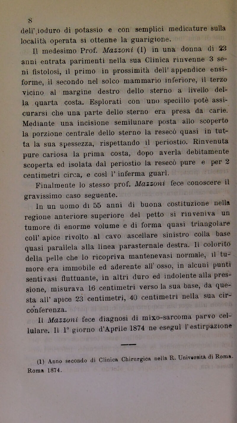 deir.ioduro di potassio e con semplici medicature sulla località operata si ottenne la guarigione. Il medesimo Prof. Mazzoni (1) in una donna di 23 anni entrata parimenti nella sua Clinica rinvenne 3 se- ni fistolosi, il primo in prossimità dell’ appendice ensi- forme, il secondo nel solco mammario inferiore, il terzo vicino al margine destro dello sterno a livello del- la quarta costa. Esplorati con uno specillo potè assi- curarsi che una parte dello sterno era presa da carie. Mediante una incisione semilunare posta allo scoperto la porzione centrale dello sterno la resecò quasi in tut- ta la sua spessezza, rispettando jl periostio. Rinvenuta pure cariosa la prima costa, dopo averla debitamente scoperta ed isolata dal periostio la resecò pure e per 2 centimetri circa, e cosi l’inferma guarì. Finalmente lo stesso prof. Mazzoni fece conoscere il gravissimo caso seguente. In un uomo di 55 anni di buona costituzione nella regione anteriore superiore del petto si rinveniva un tumore di enorme volume e di forma quasi triangolare coll’apice rivolto al cavo ascellare sinistro colla base quasi parallela alla linea parasternale destra. Il colorito della pelle che lo ricopriva mantenevasi normale, il tu- more era immobile ed aderente all’ osso, in alcuni punti senti vasi fiuttuante, in altri duro ed indolente alla pres- sione, misurava 16 centimetri verso la sua base, da que- sta all’ apice 23 centimetri, 40 centimetri nella sua cir- conferenza. 11 Mazzoni fece diagnosi di mixo-sarcoma parvo cel- lulare. Il r giorno d’Aprile 1874 ne esegui l’estirpazione (1) Anno secondo di Clinica Chirurgica nella R. UnivrsiU di Roma.