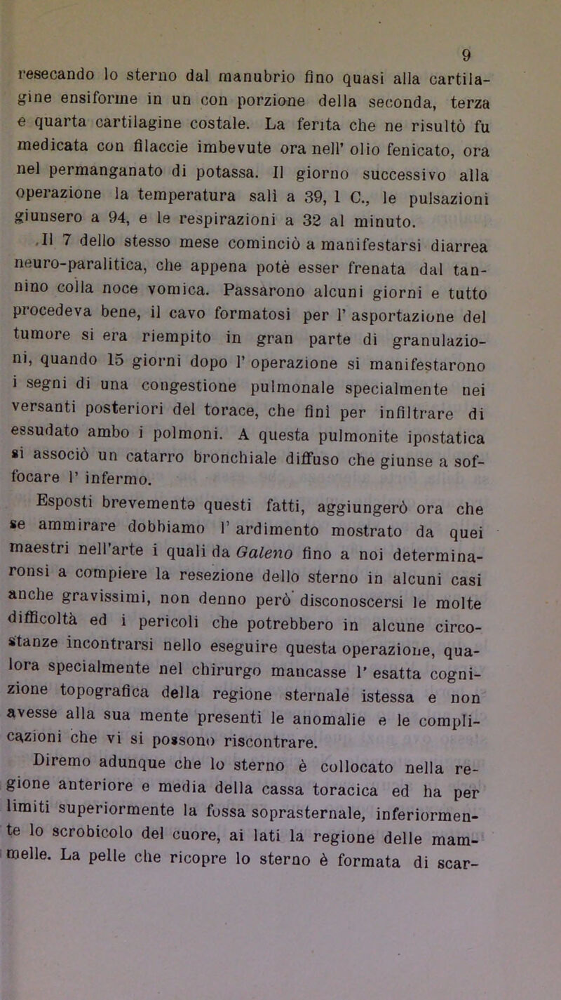 resecando lo sterno dal manubrio fino quasi alla cartila- gine ensiforme in un con porzione della seconda, terza e quarta cartilagine costale. La ferita che ne risultò fu medicata con filacele imbevute ora nell’ olio fenicato, ora nel permanganato di potassa. Il giorno successivo alla operazione la temperatura salì a 39, 1 C., le pulsazioni giunsero a 94, e le respirazioni a 32 al minuto. .11 7 dello stesso mese cominciò a manifestarsi diarrea neuro-paralitica, che appena potè esser frenata dal tan- nino colla noce vomica. Passarono alcuni giorni e tutto procedeva bene, il cavo formatosi per 1’ asportazione del tumore si era riempito in gran parte di granulazio- ni, quando 15 giorni dopo 1’ operazione si manifestarono i segni di una congestione pulmonale specialmente nei versanti posteriori del torace, che finì per infiltrare di essudato ambo i polmoni. A questa polmonite ipnstatica 81 associò un catarro bronchiale diffuso che giunse a sof- focare 1’ infermo. Esposti brevemento questi fatti, aggiungerò ora che se ammirare dobbiamo l’ardimento mostrato da quei maestri nell’arte i quali da Galeno fino a noi determina- ronsi a compiere la resezione dello sterno in alcuni casi anche gravissimi, non denno però disconoscersi le molte difllcoltà ed i pericoli che potrebbero in alcune circo- stanze incontrarsi nello eseguire questa operazione, qua- lora specialmente nel chirurgo mancasse 1’ esatta cogni- zione topografica della regione sternale istessa e non avesse alla sua mente presenti le anomalie e le compli- cazioni che vi si possono riscontrare. Diremo adunque che lo sterno è collocato nella re- gione anteriore e media della cassa toracica ed ha per limiti superiormente la fossa soprasternale, inferiormen- te lo scrobicolo del cuore, ai lati la regione delle mam-- melle. La pelle che ricopre lo sterno è formata di scar-