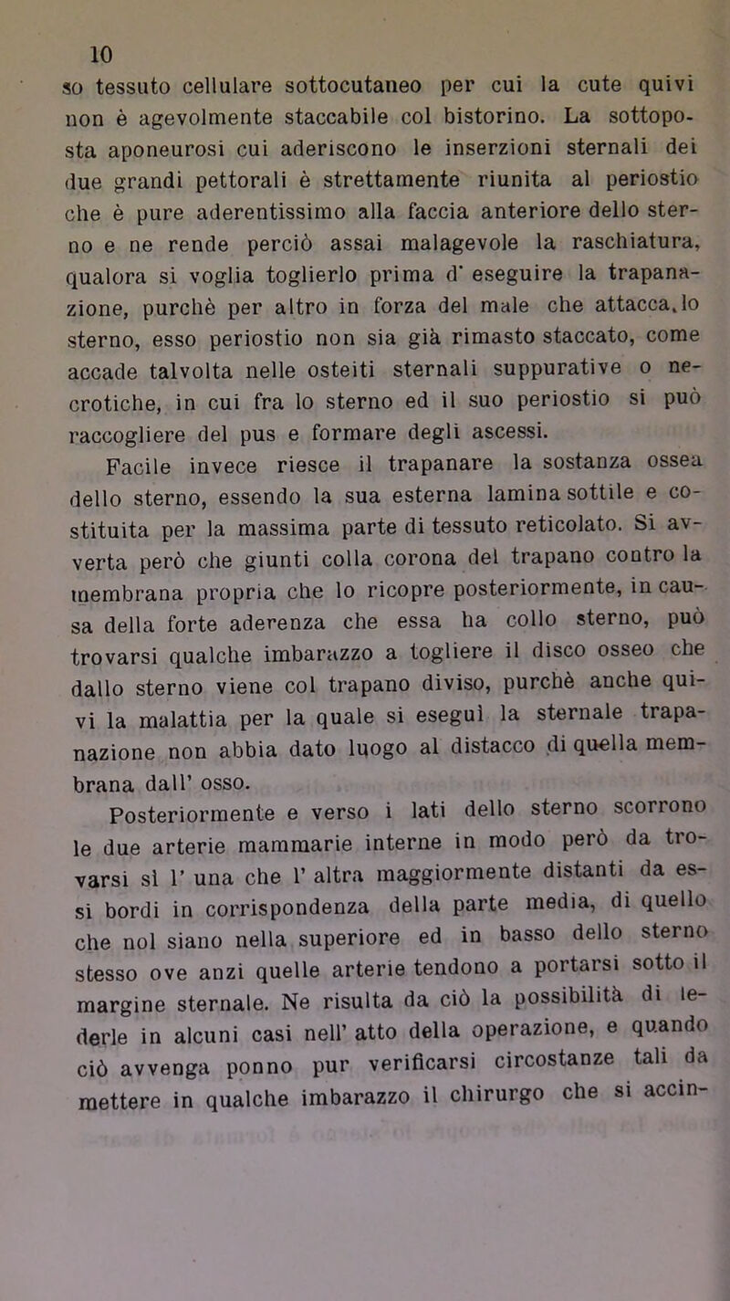so tessuto cellulare sottocutaneo per cui la cute quivi non è agevolmente staccabile col bistorino. La sottopo- sta aponeurosi cui aderiscono le inserzioni sternali dei due grandi pettorali è strettamente riunita al periostio che è pure aderentissimo alla faccia anteriore dello ster- no e ne rende perciò assai malagevole la raschiatura, qualora si voglia toglierlo prima d’ eseguire la trapana- zione, purché per altro in forza del male che attaccarlo sterno, esso periostio non sia già rimasto staccato, come accade talvolta nelle osteiti sternali suppurative o ne- crotiche, in cui fra lo sterno ed il suo periostio si può raccogliere del pus e formare degli ascessi. Facile invece riesce il trapanare la sostanza ossea dello sterno, essendo la sua esterna lamina sottile e co- stituita per la massima parte di tessuto reticolato. Si av- verta però che giunti colla corona del trapano contro la ipembrana propria che lo ricopre posteriormente, in cau- sa della forte aderenza che essa ha collo sterno, può trovarsi qualche imbarazzo a togliere il disco osseo che dallo sterno viene col trapano diviso, purché anche qui- vi la malattia per la quale si eseguì la sternale trapa- nazione non abbia dato Iqogo al distacco di quella mem- brana dall’ osso. Posteriormente e verso i lati dello sterno scorrono le due arterie mammarie interne in modo però da tro- varsi sì r una che 1’ altra maggiormente distanti da es- si bordi in corrispondenza della parte media, di quello che noi siano nella superiore ed in basso dello sterno stesso ove anzi quelle arterie tendono a portarsi sotto il margine sternale. Ne risulta da ciò la possibilità di le- derle in alcuni casi nell’ atto della operazione, e quando ciò avvenga ponno pur verificarsi circostanze tali da mettere in qualche imbarazzo il chirurgo che si accin-