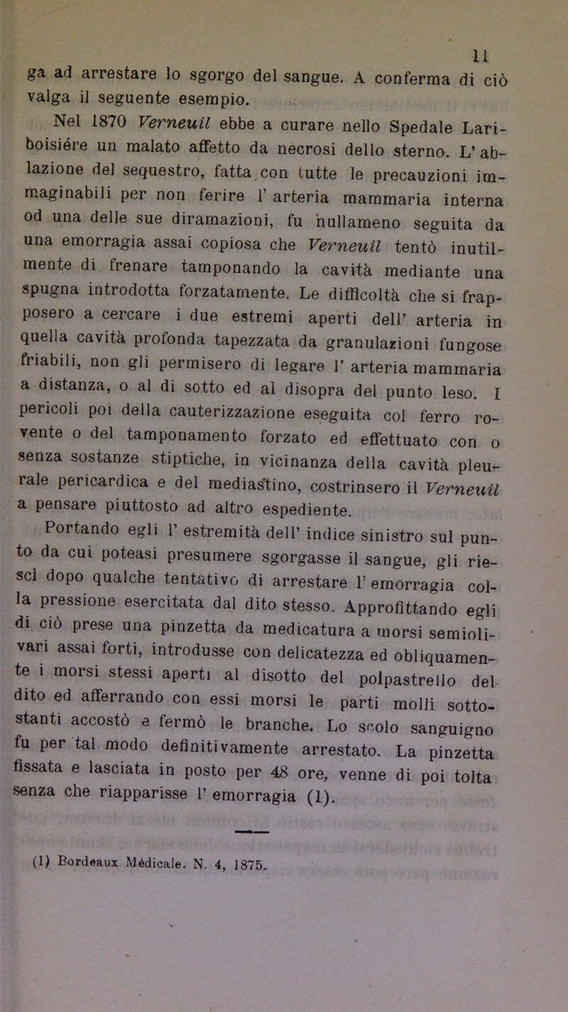 ga ad arrestare lo sgorgo del sangue. A conferma di ciò valga il seguente esempio. Nel 1870 Verneuil ebbe a curare nello Spedale Lari- boisiére un malato affetto da necrosi dello sterno. L’ab- lazione del sequestro, fatta^con tutte le precauzioni im- maginabili per non ferire 1’ arteria mammaria interna od una delle sue diramazioni, fu hullameno seguita da una emorragia assai copiosa che Verneuil tentò inutil- mente di frenare tamponando la cavità mediante una spugna introdotta forzatamente. Le difficoltà che si frap- posero a cercare i due estremi aperti dell’ arteria in quella cavità profonda tapezzata da granulazioni fungose friabili, non gli permisero di legare T arteria mammaria a distanza, o al di sotto ed al disopra del punto leso. I pericoli poi della cauterizzazione eseguita col ferro ro- vente o del tamponamento forzato ed effettuato con o senza sostanze stiptiche, in vicinanza della cavità pleu- rale pericardica e del medias'tino, costrinsero il Verneuil a pensare piuttosto ad altro espediente. Portando egli 1’ estremità dell’ indice sinistro sul pun- to da cui poteasi presumere sgorgasse il sangue, gli rie- sci dopo qualche tentativo di arrestare l’emorragia col- la pressione esercitata dal dito stesso. Approfittando egli di ciò prese una pinzetta da medicatura a morsi semioli- vari assai forti, introdusse con delicatezza ed obliquamen- te i morsi stessi aperti al disotto del polpastrello del dito ed afferrando con essi morsi le parti molli sotto- stanti accostò e fermò le branche. Lo scolo sanguigno fu per tal modo definitivamente arrestato. La pinzetta fissata e lasciata in posto per 48 ore, venne di poi tolta senza che riapparisse 1’ emorragia (1). (1) Bordeaux Médicale. N. 4, 1875.
