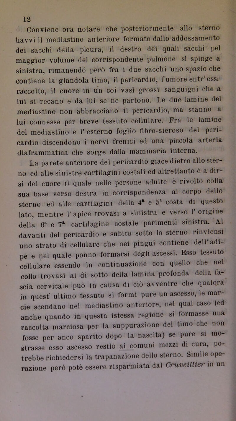 Conviene ora notare che posteriormente allo sterno liavvi il mediastino anteriore formato dallo addossamento dei sacelli della pleura, il destro dei quali sacelli pel maggior volume del corrispondente polmone sì spinge a sinistra, rimanendo però fra i due sacchi uno spazio che contiene la glandola timo, il pericardio, l’umore entr’essv raccolto, il cuore in un coi vasi grossi sanguigni che a lui si recano e da lui se ne partono. Le due lamine del mediastino non abbracciano il pericardio, ma stanno a lui connesse per breve tessuto cellulare. Fra le lamine del mediastino e T esterno foglio flbro-sieroso del peri- cardio discendono i nervi frenici ed una piccola arteria diaframmatica che sorge dalla mammaria interna. La parete anteriore del pericardio giace dietro allo ster- no ed alle sinistre cartilagini costali ed altrettanto è a dir- si del cuore il quale nelle persone adulte è rivolto colla sua base verso destra in corrispondenza al corpo dello sterno ed alle cartilagini della 4‘ e 5* costa di questo lato, mentre 1’ apice trovasi a sinistra e verso 1’ origine della 6^ e 7* cartilagine costale parimenti sinistra. Al davanti del pericardio e subito sotto lo sterno rinviensi uno strato di cellulare che nei pingui contiene dell'adi- pe e nel quale ponno formarsi degli ascessi. Esso tessuto cellulare essendo in continuazione con quello che nel collo trovasi al di sotto della lamina profonda della fa- scia cervicale può in causa di ciò avvenire che qualora in quest’ ultimo tessuto si formi pure un ascesso, le mar- cie scendano nel mediastino anteriore, nel qual caso (ed anche quando in questa istessa regione si formasse una raccolta marciosa per la suppurazione del timo che non fosse per anco sparito dopo la nascita) se pure si mo- strasse esso ascesso restio ai comuni mezzi di cura, po- trebbe richiedersi la trapanazione dello sterno. Simile ope- razione però potè essere risparmiata dal Cruveillier in un