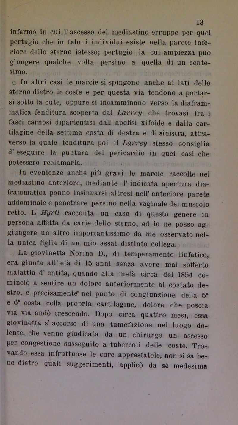 infermo in cui l’ascesso del mediastino erruppe per quel pertugio che in taluni individui- esiste nella parete infe- riore dello sterno istesso; pertugio la cui ampiezza può giungere qualche volta persino a quella di un cente- simo. •j In altri casi le marcie si spingono anche ai lati dello sterno dietro le coste e per questa via tendono a portar- si sotto la cute, oppure si incamminano verso la diafram- matica fenditura scoperta dal Larrey che trovasi fra i fasci carnosi dipartentisi dall’ apofisi xiloide e dalla car- tilagine della settima costa di destra e di sinistra, attra- verso la quale fenditura poi il Larrey stesso consiglia d’eseguire la puntura del pericardio in quei casi che potessero reclamarla. In evenienze anche più gravi le marcie raccolte nel mediastino anteriore, mediante 1’ indicata apertura dia- frammatica ponno insinuarsi altresì nell’anteriore parete addominale e penetrare persino nella vaginale del muscolo retto. L’ Hyrtl racconta un caso dì questo genere in persona affetta da carie dello sterno, ed io ne posso ag- giungere un altro importantissimo da me osservato nel- la unica figlia di un mio assai distinto collega. La giovinetta Norina D., di temperamento linfatico, era giunta all’età di 15 anni senza avere mai sofferto malattia d’ entità, quando alla metà circa del 1854 co- minciò a sentire un dolore anteriormente al costato de- stro, e precisamente* nel punto di congiunzione della 5* e 6‘ costa colla propria cartilagine, dolore che poscia via via andò crescendo. Dopo circa quattro mesi, essa giovinetta s’ accorse di una tumefazione nel luogo do- lente, che venne giudicata da un chirurgo un ascesso per congestione susseguito a tubercoli delle coste. Tro- vando essa infruttuose le cure apprestatele, non si sa be- ne dietro quali suggerimenti, applicò da sè medesima