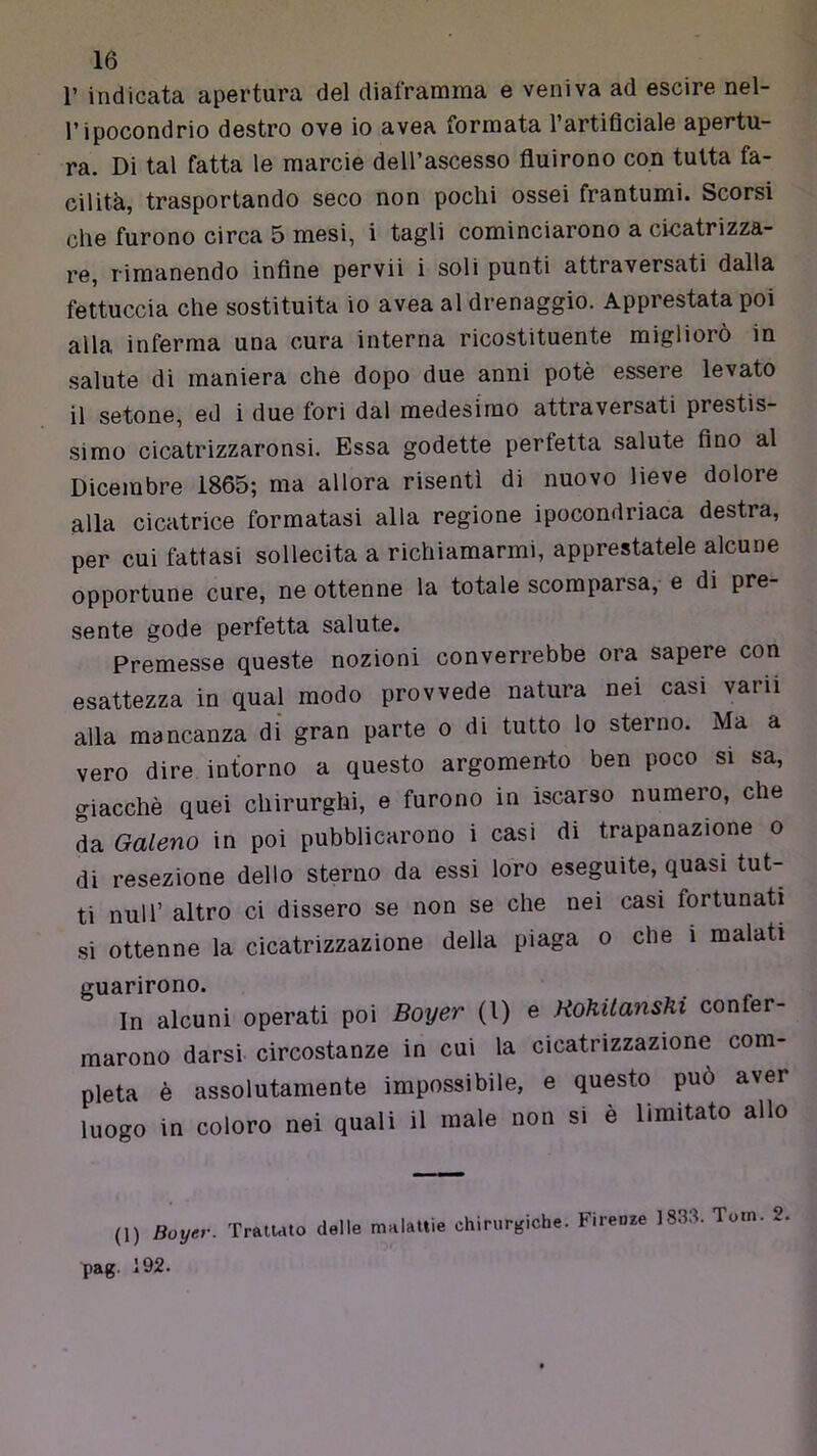 r indicata apertura del diaframma e veniva ad escire nel- l’ipocondrio destro ove io avea formata l’artificiale apertu- ra. Di tal fatta le marcie dell’ascesso fluirono con tutta fa- cilità, trasportando seco non pochi ossei frantumi. Scorsi che furono circa 5 mesi, i tagli cominciarono a cicatrizza- re, rimanendo infine pervii i soli punti attraversati dalla fettuccia che sostituita io avea al drenaggio. Apprestata poi alla inferma una cura interna ricostituente migliorò in salute di maniera che dopo due anni potè essere levato il setone, ed i due fori dal medesimo attraversati prestis- simo cicatrizzaronsi. Essa godette perfetta salute fino al Dicembre 1865; ma allora risentì di nuovo lieve dolore alla cicatrice formatasi alla regione ipocondriaca destra, per cui fattasi sollecita a richiamarmi, apprestatele alcune opportune cure, ne ottenne la totale scomparsa, e di pre sente gode perfetta salute. Premesse queste nozioni converrebbe ora sapere con esattezza in qual modo provvede natura nei casi varii alla mancanza di gran parte o di tutto lo sterno. Ma a vero dire intorno a questo argomento ben poco si sa, giacché quei chirurghi, e furono in iscarso numero, che L Galeno in poi pubblicarono i casi di trapanazione o di resezione dello sterno da essi loro eseguite, quasi tut- ti nuli’ altro ci dissero se non se che nei casi fortunati si ottenne la cicatrizzazione della piaga o che i malati guarirono. In alcuni operati poi Boyer (l) e Hohitanshi confer- marono darsi circostanze in cui la cicatrizzazione com- pleta è assolutamente impossibile, e questo può aver luogo in coloro nei quali il male non si è limitato allo (1) Boyer. TratUto delle malattie chirurgiche. Firenze 1833. Toin. 2 pag. 192.