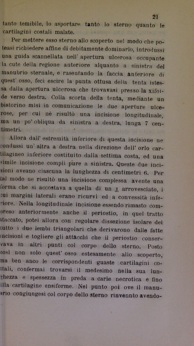 tanto temibile, lo asportare tanto lo sterno quanto le cartilagini costali malate. Per mettere esso sterno allo scoperto nel modo che po- teasi richiedere affine di debitamente dominarlo, introdussi una guida scannellata nell’ apertura ulcerosa occupante la cute della regione anteriore alquanto a sinistra del manubrio sternale, e rasentando la faccia anteriore di quest’ osso, feci escire la punta ottusa della tenta istes- sa dalla apertura ulcerosa che trovavasi presso la xifoi- de verso destra. Colla scorta della tenta, mediante un bistorino misi in comunicazione le due aperture ulce- rose, per cui nè risultò una incisione longitudinale, ma un po’obliqua da sinistra a destra, lunga 7 cen- timetri. Allora dall’ estremità inferiore di questa incisione ne condussi un’ altra a destra nella direzione dell’ orlo car- tilagineo inferiore costituito dalla settima costa, ed una cimile incisione compii pure a sinistra. Queste due inci- sioni aveano ciascuna la lunghezza di centimetri 6. Per tal modo ne risultò una incisione complessa avente una iorma che .si accostava a quella di un arrovesciato, i iui margini laterali erano ricurvi ed a convessità infe- ’iore. Nella longitudinale incisione essendo rimasto com- preso anteriormente anche il periostio, in quel tratto staccato, potei allora con regolare dissezione isolare del cutto i due lembi triangolari che derivarono dalle fatte incisioni e togliere gli attacchi che il periostio conser- rd\à in altri punti col corpo dello sterno. Posto cosi non solo quest’ osso estesamente allo scoperto, ma beo anco le corrispondenti guaste cartilagini co- stali, confermai trovarsi il medesimo nella sua lun- ;jhezza e spessezza in preda a carie necrotica e fino llla cartilagine ensiforme. Nel punto poi ove il raanu- »rio cougiungesi coi corpo dello sterno rinvenuto avendo-