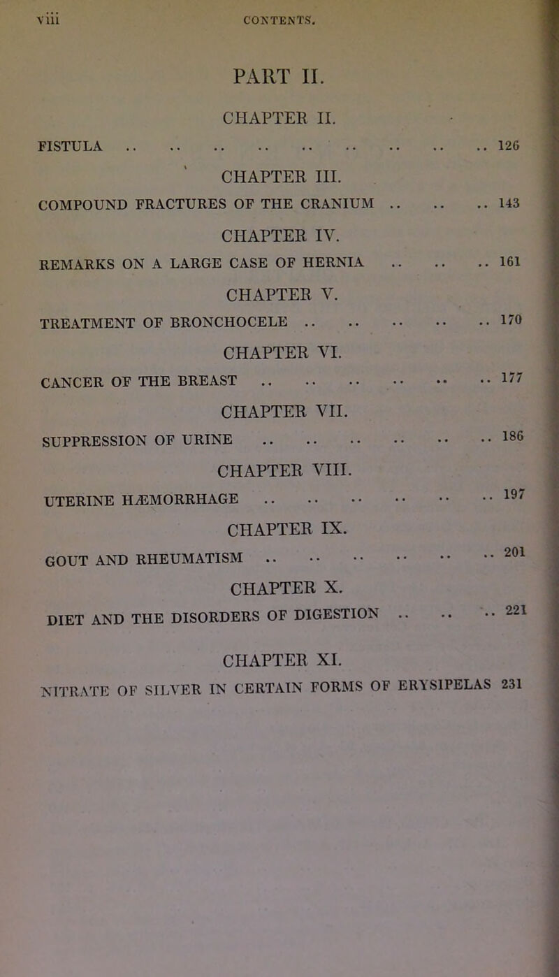 PART II. CHAPTER II. FISTULA 126 CHAPTER III. COMPOUND FRACTURES OF THE CRANIUM 143 CHAPTER IV. REMARKS ON A LARGE CASE OF HERNIA 161 CHAPTER V. TREATMENT OF BRONCHOCELE 170 CHAPTER VI. CANCER OF THE BREAST 177 CHAPTER VII. SUPPRESSION OF URINE 186 CHAPTER VIII. UTERINE HAEMORRHAGE 19' CHAPTER IX. GOUT AND RHEUMATISM 201 CHAPTER X. DIET AND THE DISORDERS OF DIGESTION .. .. ..221 CHAPTER XI. NITRATE OF SILVER IN CERTAIN FORMS OF ER\S1PELAS 231