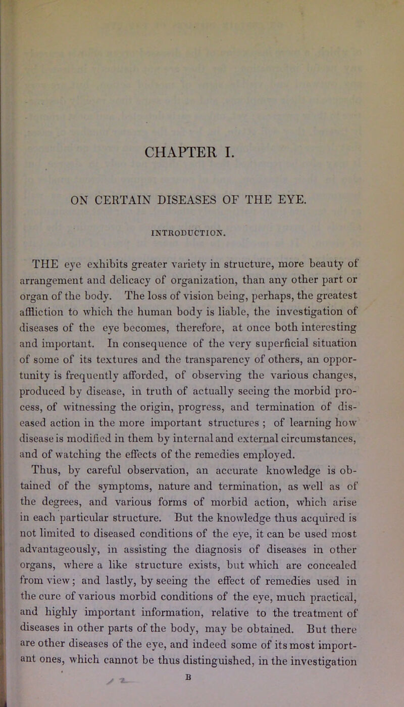 ON CERTAIN DISEASES OF THE EYE. INTRODUCTION. THE eye exhibits greater variety in structure, more beauty of arrangement and delicacy of organization, than any other part or organ of the body. The loss of vision being, perhaps, the greatest affliction to which the human body is liable, the investigation of diseases of the eye becomes, therefore, at once both interesting and important. In consequence of the very superficial situation of some of its textures and the transparency of others, an oppor- tunity is frequently afforded, of observing the various changes, produced by disease, in truth of actually seeing the morbid pro- cess, of witnessing the origin, progress, and termination of dis- eased action in the more important structures ; of learning how disease is modified in them by internal and external circumstances, and of watching the effects of the remedies employed. Thus, by careful observation, an accurate knowledge is ob- tained of the symptoms, nature and termination, as well as of the degrees, and various forms of morbid action, which arise in each particular structure. But the knowledge thus acquired is not limited to diseased conditions of the eye, it can be used most advantageously, in assisting the diagnosis of diseases in other organs, where a like structure exists, but which are concealed from view; and lastly, by seeing the effect of remedies used in the cure of various morbid conditions of the eye, much practical, and highly important information, relative to the treatment of diseases in other parts of the body, may be obtained. But there are other diseases of the eye, and indeed some of its most import- ant ones, which cannot be thus distinguished, in the investigation B