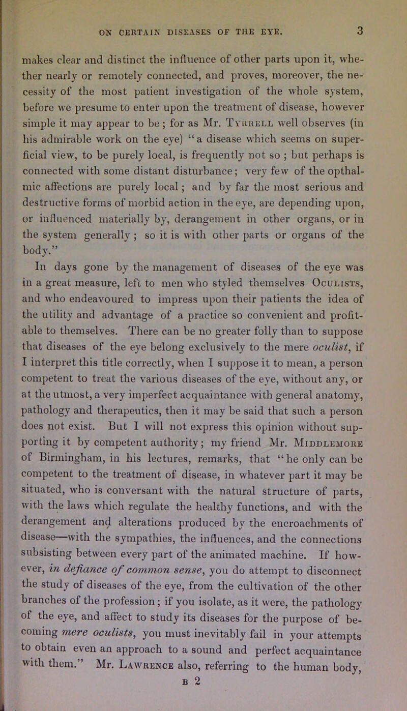 makes clear and distinct the influence of other parts upon it, whe- ther nearly or remotely connected, and proves, moreover, the ne- cessity of the most patient investigation of the whole system, before we presume to enter upon the treatment of disease, however simple it may appear to be; for as Mr. Tyrrell well observes (in his admirable work on the eye) “a disease which seems on super- ficial view, to he purely local, is frequently not so ; but perhaps is connected with some distant disturbance; very few of the opthal- mic affections are purely local; and by far the most serious and destructive forms of morbid action in the eye, are depending upon, or influenced materially by, derangement in other organs, or in the system generally ; so it is with other parts or organs of the body.” In days gone by the management of diseases of the eye was in a great measure, left to men who styled themselves Oculists, and who endeavoured to impress upon their patients the idea of the utility and advantage of a practice so convenient and profit- able to themselves. There can be no greater folly than to suppose that diseases of the eye belong exclusively to the mere oculist, if I interpret this title correctly, when I suppose it to mean, a person competent to treat the various diseases of the eye, without any, or at the utmost, a very imperfect acquaintance with general anatomy, pathology and therapeutics, then it may be said that such a person does not exist. But I will not express this opinion without sup- porting it by competent authority; my friend Mr. Middlemore of Birmingham, in his lectures, remarks, that “he only can be competent to the treatment of disease, in whatever part it may be situated, who is conversant with the natural structure of parts, with the laws which regulate the healthy functions, and with the derangement and alterations produced by the encroachments of disease—with the sympathies, the influences, and the connections subsisting between every part of the animated machine. If how- ever, in defiance of common sense, you do attempt to disconnect the study of diseases of the eye, from the cultivation of the other branches of the profession; if you isolate, as it were, the pathology of the eye, and affect to study its diseases for the purpose of be- coming mere oculists, you must inevitably fail in your attempts to obtain even an approach to a sound and perfect acquaintance with them.” Mr. Lawrence also, referring to the human body, b 2