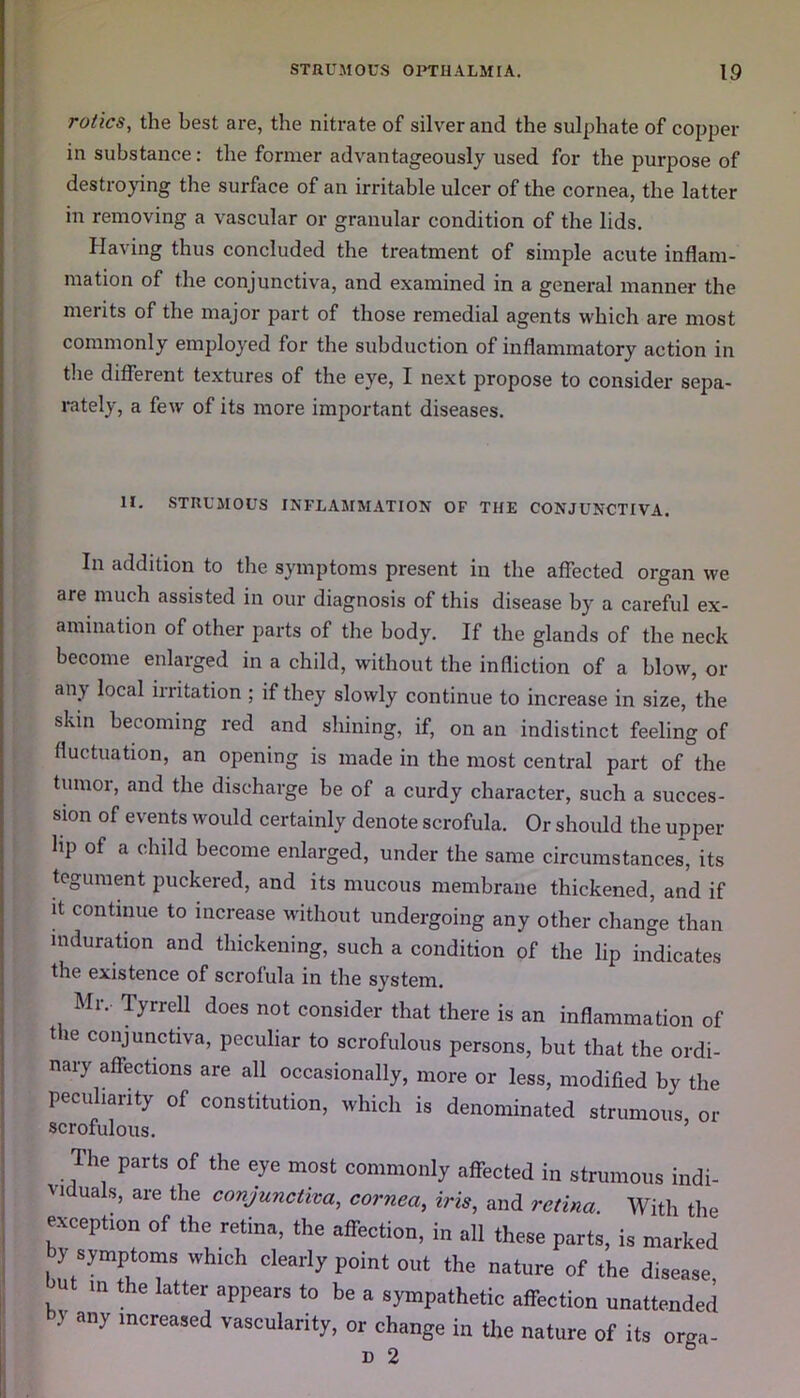 rolics, the best are, the nitrate of silver and the sulphate of copper in substance: the former advantageously used for the purpose of destroying the surface of an irritable ulcer of the cornea, the latter in removing a vascular or granular condition of the lids. Having thus concluded the treatment of simple acute inflam- mation of the conjunctiva, and examined in a general manner the merits of the major part of those remedial agents which are most commonly employed for the subduction of inflammatory action in the different textures of the eye, I next propose to consider sepa- rately, a few of its more important diseases. II. STRUMOUS INFLAMMATION OF THE CONJUNCTIVA. In addition to the symptoms present in the affected organ we are much assisted in our diagnosis of this disease by a careful ex- amination of other parts of the body. If the glands of the neck become enlarged in a child, without the infliction of a blow, or any local irritation ; if they slowly continue to increase in size, the skin becoming red and shining, if, on an indistinct feeling of fluctuation, an opening is made in the most central part of the tiunoi, and the discharge he of a curdy character, such a succes- sion of events would certainly denote scrofula. Or should the upper | a cdldd become enlarged, under the same circumstances, its tegument puckered, and its mucous membrane thickened, and if it continue to increase without undergoing any other change than induration and thickening, such a condition of the lip indicates the existence of scrofula in the system. Mr, Tyrrell does not consider that there is an inflammation of the conjunctiva, peculiar to scrofulous persons, but that the ordi- nary affections are all occasionally, more or less, modified by the peculiarity of constitution, which is denominated strumous or scrofulous. The parts of the eye most commonly affected in strumous indi- viduals, are the conjunctiva, cornea, iris, and retina. With the exception of the retina, the affection, in all these parts, is marked by symptoms which clearly point out the nature of the disease, u in the latter appears to be a sympathetic affection unattended y any lncreased vascularity, or change in the nature of its orga- d 2