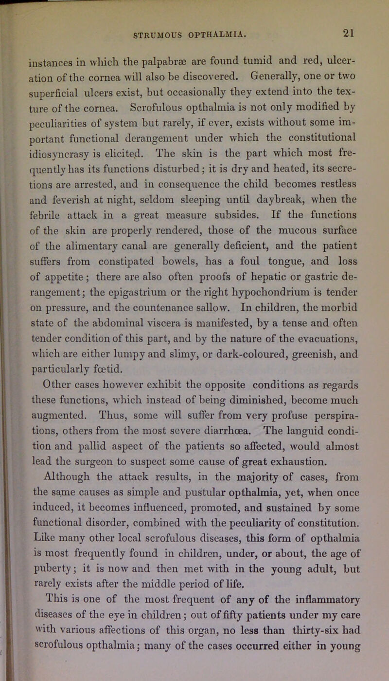 instances in which the palpabrae are found tumid and red, ulcer- ation of the cornea will also be discovered. Generally, one or two superficial ulcers exist, but occasionally they extend into the tex- ture of the cornea. Scrofulous opthalmia is not only modified by peculiarities of system but rarely, if ever, exists without some im- portant functional derangement under which the constitutional idiosyncrasy is elicited- The skin is the part which most fre- quently has its functions disturbed; it is dry and heated, its secre- tions are arrested, and in consequence the child becomes restless and feverish at night, seldom sleeping until daybreak, when the febrile attack in a great measure subsides. If the functions of the skin are properly rendered, those of the mucous surface of the alimentary canal are generally deficient, and the patient suffers from constipated bowels, has a foul tongue, and loss of appetite ; there are also often proofs of hepatic or gastric de- rangement; the epigastrium or the right hypochondrium is tender on pressure, and the countenance sallow. In children, the morbid state of the abdominal viscera is manifested, by a tense and often tender condition of this part, and by the nature of the evacuations, which are either lumpy and slimy, or dark-coloured, greenish, and particularly foetid. Other cases however exhibit the opposite conditions as regards these functions, which instead of being diminished, become much augmented. Thus, some will suffer from very profuse perspira- tions, others from the most severe diarrhoea. The languid condi- tion and pallid aspect of the patients so affected, would almost lead the surgeon to suspect some cause of great exhaustion. Although the attack results, in the majority of cases, from the same causes as simple and pustular opthalmia, yet, when once induced, it becomes influenced, promoted, and sustained by some functional disorder, combined with the peculiarity of constitution. Like many other local scrofulous diseases, this form of opthalmia is most frequently found in children, under, or about, the age of puberty; it is now and then met with in the young adult, but rarely exists after the middle period of life. This is one of the most frequent of any of the inflammatory diseases of the eye in children ; out of fifty patients under my care with various affections of this organ, no less than thirty-six had scrofulous opthalmia; many of the cases occurred either in young